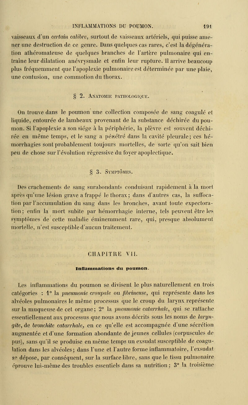 vaisseaux d'un certain calibre, surtout de vaisseaux artériels, qui puisse ame- ner une destruction de ce genre. Dans quelques cas rares, c'est la dégénéra- tion athéromateuse de quelques branches de l'artère pulmonaire qui en- traîne leur dilatation anévrysmale et enfin leur rupture. Il arrive beaucoup plus fréquemment que l'apoplexie pulmonaire est déterminée par une plaie, une contusion, une commotion du thorax. § 2. Anatomie pathologique. On trouve dans le poumon une collection composée de sang coagulé et liquide, entourée de lambeaux provenant de la substance déchirée du pou- mon. Si l'apoplexie a son siège à la périphérie, la plèvre est souvent déchi- rée en même temps, et le sang a pénétré dans la cavité pleurale; ces hé- morrhagies sont probablement toujours mortelles, de sorte qu'on sait bien peu de chose sur l'évolution régressive du foyer apoplectique. § 3. Symptômes. Des crachements de sang surabondants conduisant rapidement à la mort après qu'une lésion grave a frappé le thorax; dans d'autres cas, la suffoca- tion par l'accumulation du sang dans les bronches, avant toute expectora- tion; enfin la mort subite par hémorrhagie interne, tels peuvent être les symptômes de cette maladie éminemment rare, qui, presque absolument mortelle, n'est susceptible d'aucun traitement. CHAPITRE VIL Inflammations du poumon. Les inflammations du poumon se divisent le plus naturellement en trois catégories : 1° la pneumonie croupale ou fibrineuse, qui représente dans les alvéoles pulmonaires le même processus que le croup du larynx représente sur la muqueuse de cet organe; 2° la pneumonie catarrhale, qui se rattache essentiellement aux processus que nous avons décrits sous les noms de laryn- gite, de bronchite catarrhale, en ce qu'elle est accompagnée d'une sécrétion augmentée et d'une formation abondante déjeunes cellules (corpuscules de pus), sans qu'il se produise en même temps un exsudât susceptible de coagu- lation dans les alvéoles; dans l'une et l'autre forme inflammatoire, l'exsudat se dépose, par conséquent, sur la surface libre, sans que le tissu pulmonaire éprouve lui-même des troubles essentiels dans sa nutrition ; 3° la troisième