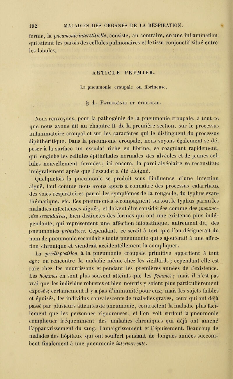 forme, la pneumonie interstitielle, consiste, au contraire, en une inflammation qui atteint les parois des cellules pulmonaires et le tissu conjonctif situé entre les lobules. ARTICLE PREMIER. La pneumonie croupale ou fibrineuse. § 1. Pathogénie et étiologie. Nous l'envoyons, pour la pathogénie de la pneumonie croupale, à tout ce que nous avons dit au chapitre II de la première section, sur le processus inflammatoire croupal et sur les caractères qui le distinguent du processus diphthéritique. Dans la pneumonie croupale, nous voyons également se dé- poser à la surface un exsudât riche en fibrine, se coagulant rapidement, qui englobe les cellules épithéliales normales des alvéoles et de jeunes cel- lules nouvellement formées ; ici encore, la paroi alvéolaire se reconstitue intégralement après que F exsudât a été éloigné. Quelquefois la pneumonie se produit sous l'influence d'une infection aiguë, tout comme nous avons appris à connaître des processus catarrhaux des voies respiratoires parmi les symptômes de la rougeole, du typhus exan- thématique, etc. Ces pneumonies accompagnent surtout le typhus parmi les maladies infectieuses aiguës, et doivent être considérées comme des pneumo- nies secondaires, bien distinctes des formes qui ont une existence plus indé- pendante, qui représentent une affection idiopathique, autrement dit, des pneumonies primitives. Cependant, ce serait à tort que l'on désignerait du nom de pneumonie secondaire toute pneumonie qui s'ajouterait à une affec- tion chronique et viendrait accidentellement la compliquer. La prédisposition à la pneumonie croupale primitive appartient à tout âge : on rencontre la maladie même chez les vieillards ; cependant elle est rare chez les nourrissons et pendant les premières années de l'existence. Les hommes en sont plus souvent atteints que les femmes ; mais il n'est pas vrai que les individus robustes et bien nourris y soient plus particulièrement exposés; certainement il y a pas d'immunité pour eux; mais les sujets faibles et épuisés, les individus convalescents de maladies graves, ceux qui ont déjà passé par plusieurs atteintes de pneumonie, contractent la maladie plus faci- lement que les personnes vigoureuses, et l'on voit surtout la pneumonie compliquer fréquemment des maladies chroniques qui déjà ont amené l'appauvrissement du sang, l'amaigrissement et l'épuisement. Beaucoup de malades des hôpitaux qui ont souffert pendant de longues années succom- bent finalement à une pneumonie intercurrente.