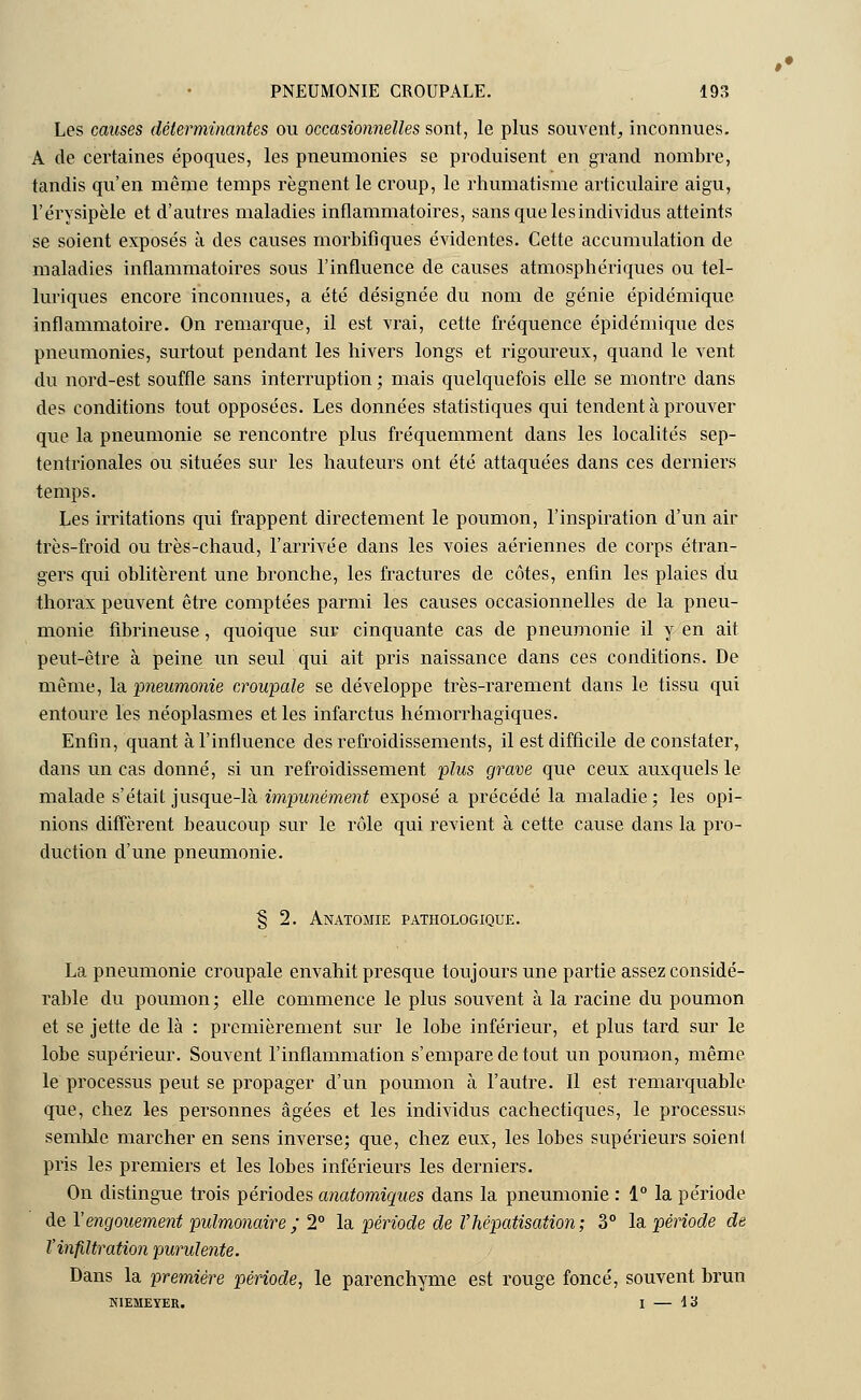Les causes déterminantes ou occasionnelles sont, le plus souvent, inconnues. A de certaines époques, les pneumonies se produisent en grand nombre, tandis qu'en même temps régnent le croup, le rhumatisme articulaire aigu, l'érysipèle et d'autres maladies inflammatoires, sans que les individus atteints se soient exposés à des causes morbifiques évidentes. Cette accumulation de maladies inflammatoires sous l'influence de causes atmosphériques ou tel- luriques encore inconnues, a été désignée du nom de génie épidémique inflammatoire. On remarque, il est vrai, cette fréquence épidémique des pneumonies, surtout pendant les hivers longs et rigoureux, quand le vent du nord-est souffle sans interruption ; mais quelquefois elle se montre dans des conditions tout opposées. Les données statistiques qui tendent à prouver que la pneumonie se rencontre plus fréquemment dans les localités sep- tentrionales ou situées sur les hauteurs ont été attaquées dans ces derniers temps. Les irritations qui frappent directement le poumon, l'inspiration d'un air très-froid ou très-chaud, l'arrivée dans les voies aériennes de corps étran- gers qui oblitèrent une bronche, les fractures de côtes, enfin les plaies du thorax peuvent être comptées parmi les causes occasionnelles de la pneu- monie fibrineuse, quoique sur cinquante cas de pneumonie il y en ait. peut-être à peine un seul qui ait pris naissance dans ces conditions. De même, la 'pneumonie croupale se développe très-rarement dans le tissu qui entoure les néoplasmes et les infarctus hémorrhagiques. Enfin, quant à l'influence des refroidissements, il est difficile de constater, dans un cas donné, si un refroidissement plus grave que ceux auxquels le malade s'était jusque-là impunément exposé a précédé la maladie; les opi- nions diffèrent beaucoup sur le rôle qui revient à cette cause dans la pro- duction d'une pneumonie. § 2. Anatomie pathologique. La pneumonie croupale envahit presque toujours une partie assez considé- rable du poumon; elle commence le plus souvent à la racine du poumon et se jette de là : premièrement sur le lobe inférieur, et plus tard sur le lobe supérieur. Souvent l'inflammation s'empare de tout un poumon, même le processus peut se propager d'un poumon à l'autre. Il est remarquable que, chez les personnes âgées et les individus cachectiques, le processus semble marcher en sens inverse; que, chez eux, les lobes supérieurs soient pris les premiers et les lobes inférieurs les derniers. On distingue trois périodes anatomiques dans la pneumonie : 1° la période de Y engouement pulmonaire ; 2° la période de Vhêpatisation; 3° la période de l'infiltration purulente. Dans la première période, le parenchyme est rouge foncé, souvent brun NIEMEYER. I — \'i