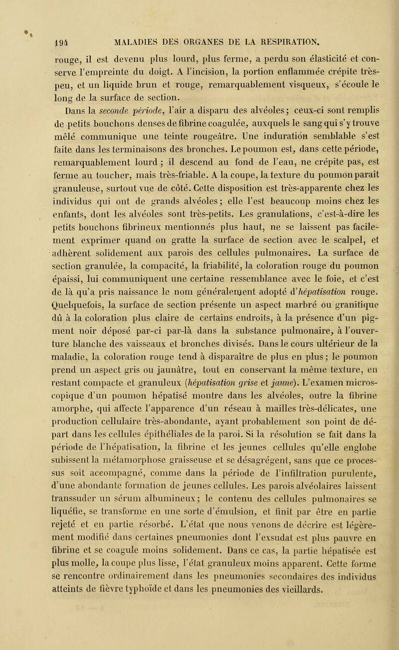 rouge, il est devenu plus lourd, plus ferme, a perdu son élasticité et con- serve l'empreinte du doigt. A l'incision, la portion enflammée crépite très- peu, et un liquide brun et rouge, remarquablement visqueux, s'écoule le long de la surface de section. Dans la seconde période, l'air a disparu des alvéoles ; ceux-ci sont remplis de petits bouchons denses de fibrine coagulée, auxquels le sang qui s'y trouve mêlé communique une teinte rougeâtre. Une induration semblable s'est faite dans les terminaisons des bronches. Le poumon est, dans cette période, remarquablement lourd ; il descend au fond de l'eau, ne crépite pas, est ferme au toucher, mais très-friable. A la coupe, la texture du poumon parait granuleuse, surtout vue de côté. Cette disposition est très-apparente chez les individus qui ont de grands alvéoles; elle l'est beaucoup moins chez les enfants, dont les alvéoles sont très-petits. Les granulations, c'est-à-dire les petits bouchons fibrineux mentionnés plus haut, ne se laissent pas facile- ment exprimer quand on gratte la surface de section avec le scalpel, et adhèrent solidement aux parois des cellules pulmonaires. La surface de section granulée, la compacité, la friabilité, la coloration rouge du poumon épaissi, lui communiquent une certaine ressemblance avec le foie, et c'est de là qu'a pris naissance le nom généralement adopté d'hépatisation rouge. Quelquefois, la surface de section présente un aspect marbré ou granitique dû à la coloration plus claire de certains endroits, à la présence d'un pig- ment noir déposé par-ci par-là dans la substance pulmonaire, à l'ouver- ture blanche des vaisseaux et bronches divisés. Dans le cours ultérieur de la maladie, la coloration rouge tend à disparaître de plus en plus; le poumon prend un aspect gris ou jaunâtre, tout en conservant la même texture, en restant compacte et granuleux (hépatisation grise et jaune). L'examen micros- copique d'un poumon hépatisé montre dans les alvéoles, outre la fibrine amorphe, qui affecte l'apparence d'un réseau à mailles très-délicates, une production cellulaire très-abondante, ayant probablement son point de dé- part dans les cellules épithéliales de la paroi. Si la résolution se fait dans la période de l'hépatisation, la fibrine et les jeunes cellules qu'elle englobe subissent la métamorphose graisseuse et se désagrègent, sans que ce proces- sus soit accompagné, comme dans la période de l'infiltration purulente, d'une abondante formation de jeunes cellules. Les parois alvéolaires laissent transsuder un sérum albumineux; le contenu des cellules pulmonaires se liquéfie, se transforme en une sorte d'émulsion, et finit par être en partie rejeté et en partie résorbé. L'état que nous venons de décrire est légère- ment modifié dans certaines pneumonies dont l'exsudât est plus pauvre en fibrine et se coagule moins solidement. Dans ce cas, la partie hépatisée est plus molle, la coupe plus lisse, l'état granuleux moins apparent. Cette forme se rencontre ordinairement dans les pneumonies secondaires des individus atteints de fièvre typhoïde et dans les pneumonies des vieillards.