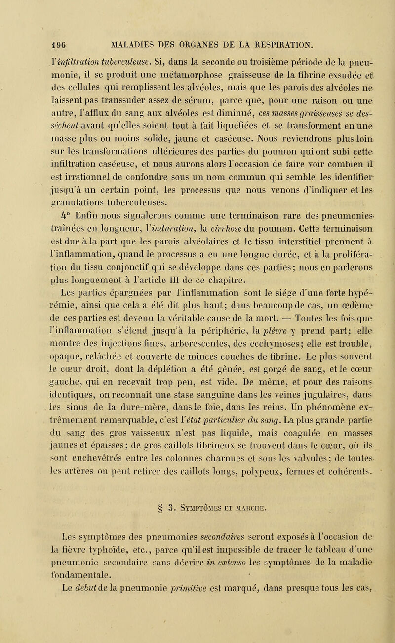 X infiltration tuberculeuse. Si, dans la seconde ou troisième période delà pneu- monie, il se produit une métamorphose graisseuse de la fibrine exsudée et des cellules qui remplissent les alvéoles, mais que les parois des alvéoles ne laissent pas transsuder assez de sérum, parce que, pour une raison ou une autre, l'afflux du sang aux alvéoles est diminué, ces masses graisseuses se des- sechenta.va.nt qu'elles soient tout à fait liquéfiées et se transforment en une masse plus ou moins solide, jaune et caséeuse. Nous reviendrons plus loin sur les transformations ultérieures des parties du poumon qui ont subi cette infiltration caséeuse, et nous aurons alors l'occasion de faire voir combien il est irrationnel de confondre sous un nom commun qui semble les identifier jusqu'à un certain point, les processus que nous venons d'indiquer et les. granulations tuberculeuses. U° Enfin nous signalerons comme, une terminaison rare des pneumonies- traînées en longueur, Y indication, la cirrhose du poumon. Cette terminaison est due à la part que les parois alvéolaires et le tissu interstitiel prennent à l'inflammation, quand le processus a eu une longue durée, et à la proliféra- tion du tissu conjonctif qui se développe dans ces parties; nous en parlerons plus longuement à l'article III de ce chapitre. Les parties épargnées par l'inflammation sont le siège d'une forte hypé- rémie, ainsi que cela a été dit plus haut; dans beaucoup de cas, un œdème de ces parties est devenu la véritable cause de la mort. — Toutes les fois que l'inflammation s'étend jusqu'à la périphérie, la plèvre y prend part; elle montre des injections fines, arborescentes, des ecchymoses; elle est trouble, opaque, relâchée et couverte de minces couches de fibrine. Le plus souvent le cœur droit, dont la déplétion a été gênée, est gorgé de sang, et le cœur gauche, qui en recevait trop peu, est vide. De même, et pour des raisons identiques, on reconnaît une stase sanguine dans les veines jugulaires, dans les sinus de la dure-mère, dans le foie, dans les reins. Un phénomène ex- trêmement remarquable, c'est Y état particulier du sang. La plus grande partie du sang des gros vaisseaux n'est pas liquide, mais coagulée en masses jaunes et épaisses; de gros caillots fibrineux se trouvent dans le cœur, où ils sont enchevêtrés entre les colonnes charnues et sous les valvules; de toutes les artères on peut retirer des caillots longs, polypeux, fermes et cohérents. § 3. Symptômes et marche. Les symptômes des pneumonies secondaires seront exposés à l'occasion de la fièvre typhoïde, etc., parce qu'il est impossible de tracer le tableau d'une pneumonie secondaire sans décrire in extenso les symptômes de la maladie fondamentale. Le début delà, pneumonie primitive est marqué, dans presque tous les casr