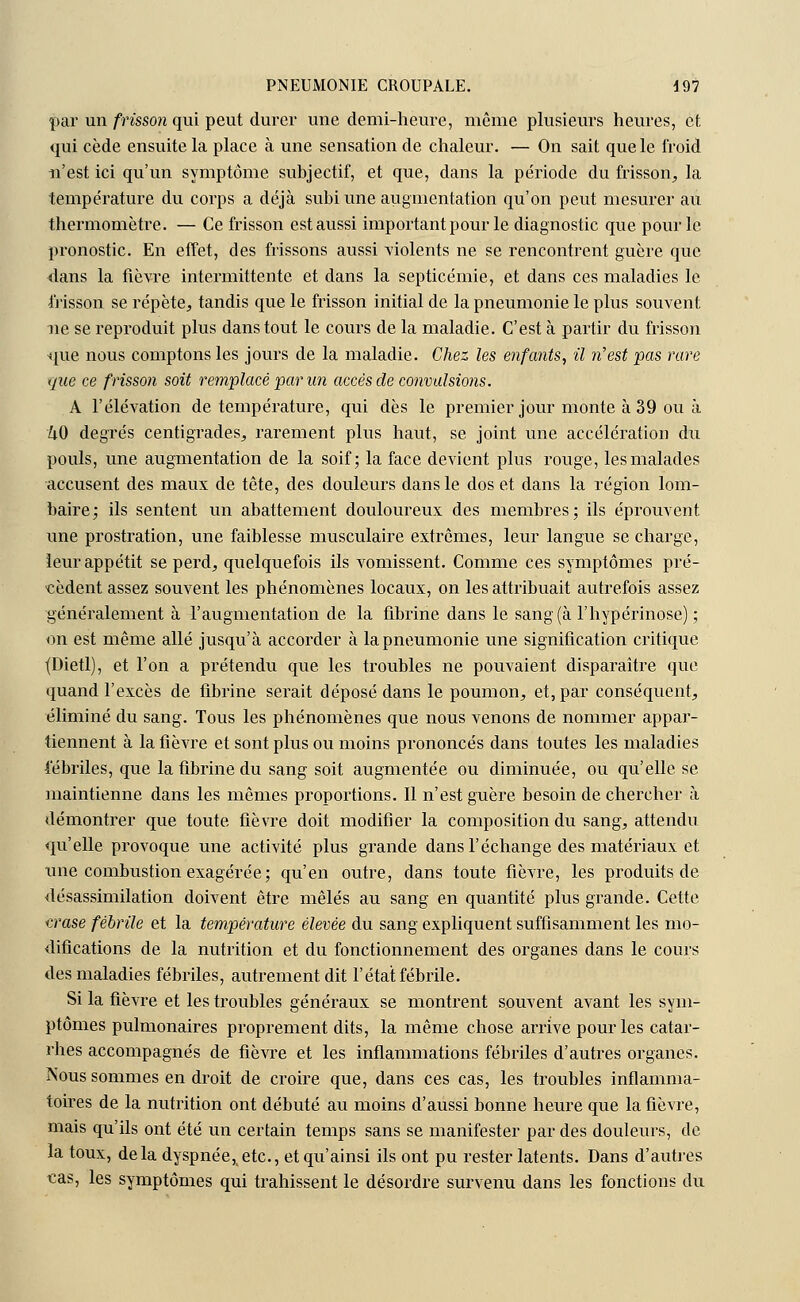 par un frisson qui peut durer une demi-heure, même plusieurs heures, et qui cède ensuite la place à une sensation de chaleur. — On sait que le froid n'est ici qu'un symptôme subjectif, et que, dans la période du frisson, la température du corps a déjà subi une augmentation qu'on peut mesurer au thermomètre. — Ce frisson est aussi important pour le diagnostic que pour le pronostic. En effet, des frissons aussi violents ne se rencontrent guère que dans la fièvre intermittente et dans la septicémie, et dans ces maladies le frisson se répète, tandis que le frisson initial de la pneumonie le plus souvent ne se reproduit plus dans tout le cours de la maladie. C'est à partir du frisson que nous comptons les jours de la maladie. Chez les enfants, il n'est pas rare que ce frisson soit remplacé par un accès de convulsions. A l'élévation de température, qui dès le premier jour monte à 39 ou à 40 degrés centigrades, rarement plus haut, se joint une accélération du pouls, une augmentation de la soif; la face devient plus rouge, les malades accusent des maux de tête, des douleurs dans le dos et dans la région lom- baire; ils sentent un abattement douloureux des membres; ils éprouvent une prostration, une faiblesse musculaire extrêmes, leur langue se charge, leur appétit se perd, quelquefois ils vomissent. Comme ces symptômes pré- cèdent assez souvent les phénomènes locaux, on les attribuait autrefois assez généralement à l'augmentation de la fibrine dans le sang (à l'hypérinose) ; on est même allé jusqu'à accorder à la pneumonie une signification critique (Dietl), et l'on a prétendu que les troubles ne pouvaient disparaître que quand l'excès de fibrine serait déposé dans le poumon, et, par conséquent, éliminé du sang. Tous les phénomènes que nous venons de nommer appar- tiennent à la fièvre et sont plus ou moins prononcés dans toutes les maladies fébriles, que la fibrine du sang soit augmentée ou diminuée, ou qu'elle se maintienne dans les mêmes proportions. Il n'est guère besoin de chercher à démontrer que toute fièvre doit modifier la composition du sang, attendu qu'elle provoque une activité plus grande dans l'échange des matériaux et une combustion exagérée; qu'en outre, dans toute fièvre, les produits de désassimilation doivent être mêlés au sang en quantité plus grande. Cette urase fébrile et la température élevée du sang expliquent suffisamment les mo- difications de la nutrition et du fonctionnement des organes dans le cours des maladies fébriles, autrement dit l'état fébrile. Si la fièvre et les troubles généraux se montrent souvent avant les sym- ptômes pulmonaires proprement dits, la même chose arrive pour les catar- rhes accompagnés de fièvre et les inflammations fébriles d'autres organes. Nous sommes en droit de croire que, dans ces cas, les troubles inflamma- toires de la nutrition ont débuté au moins d'aussi bonne heure que la fièvre, mais qu'ils ont été un certain temps sans se manifester par des douleurs, de la toux, delà dyspnée,,etc., et qu'ainsi ils ont pu rester latents. Dans d'autres cas, les symptômes qui trahissent le désordre survenu dans les fonctions du