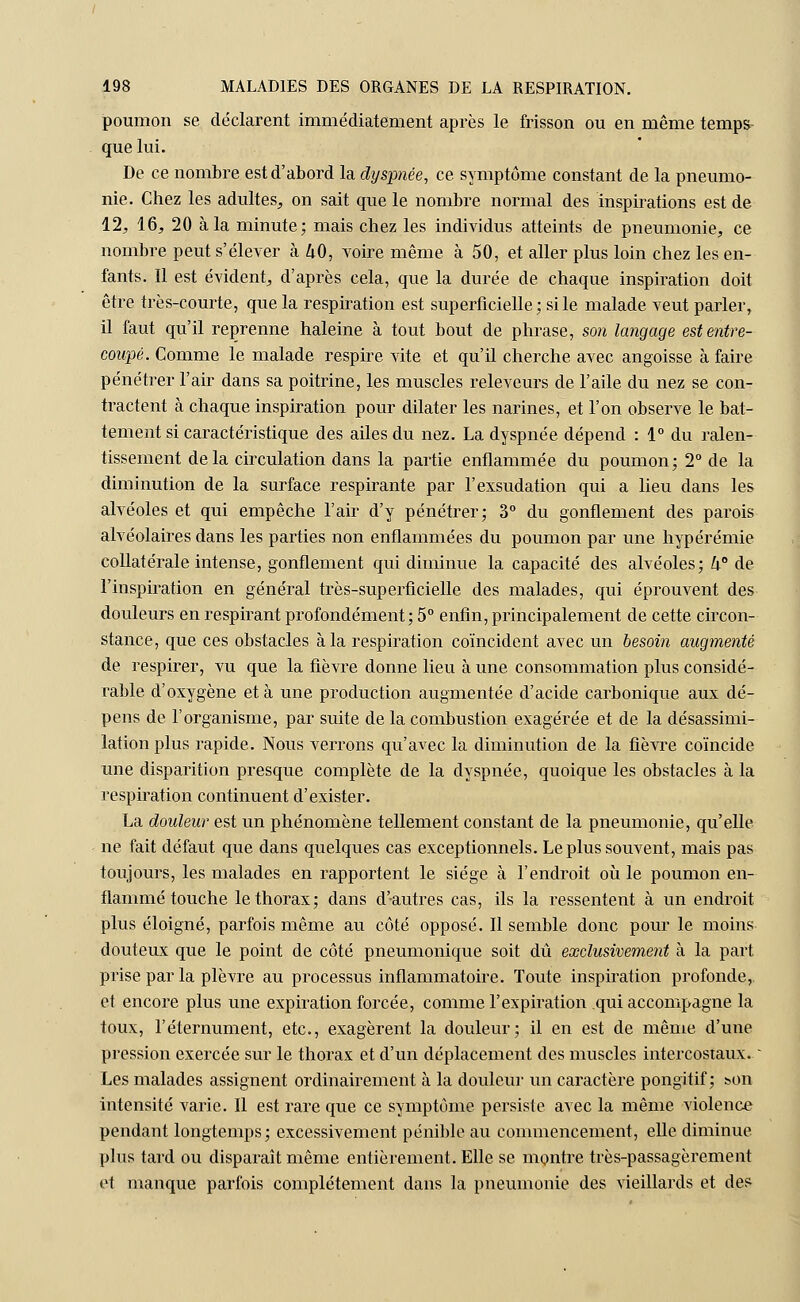 poumon se déclarent immédiatement après le frisson ou en même temps- que lui. De ce nombre est d'abord la dyspnée, ce symptôme constant de la pneumo- nie. Chez les adultes, on sait que le nombre normal des inspirations est de 12, 16, 20 à la minute; mais chez les individus atteints de pneumonie, ce nombre peut s'élever à ZiO, voire même à 50, et aller plus loin chez les en- fants. Il est évident, d'après cela, que la durée de chaque inspiration doit être très-courte, que la respiration est superficielle ; si le malade veut parler, il faut qu'il reprenne haleine à tout bout de phrase, son langage est entre- coupé. Comme le malade respire vite et qu'il cherche avec angoisse à faire pénétrer l'air dans sa poitrine, les muscles releveurs de l'aile du nez se con- tractent à chaque inspiration pour dilater les narines, et l'on observe le bat- tement si caractéristique des ailes du nez. La dyspnée dépend : 1° du ralen- tissement delà circulation dans la partie enflammée du poumon; 2° de la diminution de la surface respirante par l'exsudation qui a lieu dans les alvéoles et qui empêche l'air d'y pénétrer; 3° du gonflement des parois alvéolaires dans les parties non enflammées du poumon par une hypérémie collatérale intense, gonflement qui diminue la capacité des alvéoles; k de l'inspiration en général très-superficielle des malades, qui éprouvent des douleurs en respirant profondément; 5° enfin, principalement de cette circon- stance, que ces obstacles à la respiration coïncident avec un besoin augmenté de respirer, vu que la fièvre donne lieu à une consommation plus considé- rable d'oxygène et à une production augmentée d'acide carbonique aux dé- pens de l'organisme, par suite de la combustion exagérée et de la désassimi- lation plus rapide. Nous verrons qu'avec la diminution de la fièvre coïncide une disparition presque complète de la dyspnée, quoique les obstacles à la respiration continuent d'exister. La douleur est un phénomène tellement constant de la pneumonie, qu'elle ne fait défaut que dans quelques cas exceptionnels. Le plus souvent, mais pas toujours, les malades en rapportent le siège à l'endroit où le poumon en- flammé touche le thorax; dans d'-autres cas, ils la ressentent à un endroit plus éloigné, parfois même au côté opposé. Il semble donc pour le moins douteux que le point de côté pneumonique soit dû exclusivement à la part prise par la plèvre au processus inflammatoire. Toute inspiration profonde,. et encore plus une expiration forcée, comme l'expiration qui accompagne la toux, l'éternument, etc., exagèrent la douleur; il en est de même d'une pression exercée sur le thorax et d'un déplacement des muscles intercostaux. ~ Les malades assignent ordinairement à la douleur un caractère pongitif ; bon intensité varie. Il est rare que ce symptôme persiste avec la même violence pendant longtemps; excessivement pénible au commencement, elle diminue plus tard ou disparaît même entièrement. Elle se montre très-passagèrement et manque parfois complètement dans la pneumonie des vieillards et des