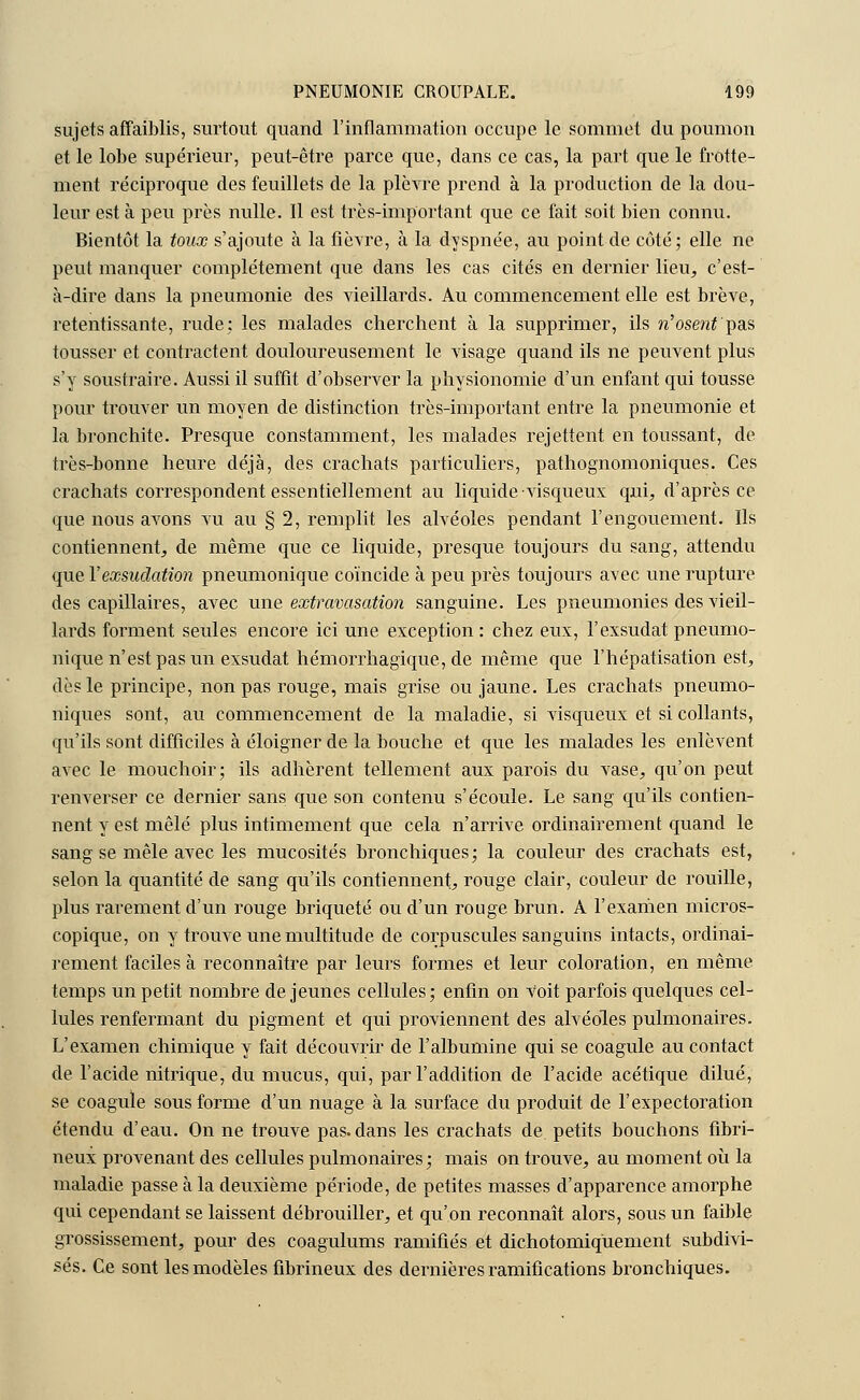 sujets affaiblis, surtout quand l'inflammation occupe le sommet du poumon et le lobe supérieur, peut-être parce que, dans ce cas, la part que le frotte- ment réciproque des feuillets de la plèvre prend à la production de la dou- leur est à peu près nulle. Il est très-important que ce fait soit bien connu. Bientôt la toux s'ajoute à la fièvre, à la dyspnée, au point de côté; elle ne peut manquer complètement que dans les cas cités en dernier lieu, c'est- à-dire dans la pneumonie des vieillards. Au commencement elle est brève, retentissante, rude; les malades cherchent à la supprimer, ils n'osent'pas tousser et contractent douloureusement le visage quand ils ne peuvent plus s'y soustraire. Aussi il suffit d'observer la physionomie d'un enfant qui tousse pour trouver un moyen de distinction très-important entre la pneumonie et la bronchite. Presque constamment, les malades rejettent en toussant, de très-bonne heure déjà, des crachats particuliers, pathognomoniques. Ces crachats correspondent essentiellement au liquide visqueux qui, d'après ce que nous avons vu au § 2, remplit les alvéoles pendant l'engouement. Ils contiennent, de même que ce liquide, presque toujours du sang, attendu que Y exsudation pneumonique coïncide à peu près toujours avec une rupture des capillaires, avec une extravasation sanguine. Les pneumonies des vieil- lards forment seules encore ici une exception: chez eux, l'exsudât pneumo- nique n'est pas un exsudât hémorrhagique, de même que l'hépatisation est, dès le principe, non pas rouge, mais grise ou jaune. Les crachats pneumo- niques sont, au commencement de la maladie, si visqueux et si collants, qu'ils sont difficiles à éloigner de la bouche et que les malades les enlèvent avec le mouchoir; ils adhèrent tellement aux parois du vase, qu'on peut renverser ce dernier sans que son contenu s'écoule. Le sang qu'ils contien- nent y est mêlé plus intimement que cela n'arrive ordinairement quand le sang se mêle avec les mucosités bronchiques; la couleur des crachats est, selon la quantité de sang qu'ils contiennent, rouge clair, couleur de rouille, plus rarement d'un rouge briqueté ou d'un rouge brun. A l'examen micros- copique, on y trouve une multitude de corpuscules sanguins intacts, ordinai- rement faciles à reconnaître par leurs formes et leur coloration, en même temps un petit nombre déjeunes cellules; enfin on Voit parfois quelques cel- lules renfermant du pigment et qui proviennent des alvéoles pulmonaires. L'examen chimique y fait découvrir de l'albumine qui se coagule au contact de l'acide nitrique, du mucus, qui, par l'addition de l'acide acétique dilué, se coagule sous forme d'un nuage à la surface du produit de l'expectoration étendu d'eau. On ne trouve pas. dans les crachats de petits bouchons fibri- neux provenant des cellules pulmonaires ; mais on trouve, au moment où la maladie passe à la deuxième période, de petites masses d'apparence amorphe qui cependant se laissent débrouiller, et qu'on reconnaît alors, sous un faible grossissement, pour des coagulums ramifiés et dichotomiquement subdivi- sés. Ce sont les modèles fibrineux des dernières ramifications bronchiques.