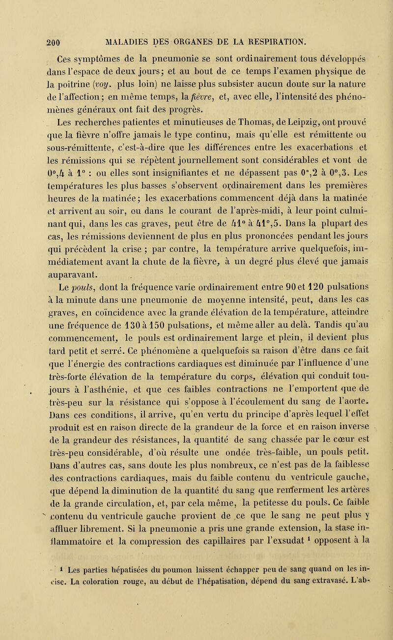 Ces symptômes de la pneumonie se sont ordinairement tous développés dans l'espace de deux jours; et au bout de ce temps l'examen physique de la poitrine (voy. plus loin) ne laisse plus subsister aucun doute sur la nature de l'affection; en même temps, la fièvre, et, avec elle, l'intensité des phéno- mènes généraux ont fait des progrès. Les recherches patientes et minutieuses de Thomas, de Leipzig, ont prouvé que la fièvre n'offre jamais le type continu, mais qu'elle est rémittente ou sous-rémittente, c'est-à-dire que les différences entre les exacerbations et les rémissions qui se répètent journellement sont considérables et vont de 0°,Z|. à 1° : ou elles sont insignifiantes et ne dépassent pas 0°,2 à 0°,3. Les températures les plus basses s'observent ordinairement dans les premières heures de la matinée; les exacerbations commencent déjà dans la matinée et arrivent au soir, ou dans le courant de l'après-midi, à leur point culmi- nant qui, dans les cas graves, peut être de kl0 à 41°,5. Dans la plupart des cas, les rémissions deviennent de plus en plus prononcées pendant les jours qui précèdent la crise ; par contre, la température arrive quelquefois, im- médiatement avant la chute de la fièvre, à un degré plus élevé que jamais auparavant. Le pouls, dont la fréquence varie ordinairement entre 90 et 120 pulsations à la minute dans une pneumonie de moyenne intensité, peut, dans les cas graves, en coïncidence avec la grande élévation de la température, atteindre une fréquence de 130 à 150 pulsations, et même aller au delà. Tandis qu'au commencement, le pouls est ordinairement large et plein, il devient plus tard petit et serré. Ce phénomène a quelquefois sa raison d'être dans ce fait que l'énergie des contractions cardiaques est diminuée par l'influence d'une très-forte élévation de la température du corps, élévation qui conduit tou- jours à l'asthénie, et que ces faibles contractions ne l'emportent que de très-peu sur la résistance qui s'oppose à l'écoulement du sang de l'aorte. Dans ces conditions, il arrive, qu'en vertu du principe d'après lequel l'effet produit est en raison directe de la grandeur de la force et en raison inverse de la grandeur des résistances, la quantité de sang chassée par le cœur est très-peu considérable, d'où résulte une ondée très-faible, un pouls petit. Dans d'autres cas, sans doute les plus nombreux, ce n'est pas de la faiblesse des contractions cardiaques, mais du faible contenu du ventricule gauche, que dépend la diminution de la quantité du sang que renferment les artères de la grande circulation, et, par cela même, la petitesse du pouls. Ce faible * contenu du ventricule gauche provient de ce que le sang ne peut plus y affluer librement. Si la pneumonie a pris une grande extension, la stase in- ilammatoire et la compression des capillaires par l'exsudât! opposent à la 1 Les parties hépatisées du poumon laissent échapper peu de sang quand on les in- cise. La coloration rouge, au début de l'hépatisation, dépend du sang extravasé. L'ab-