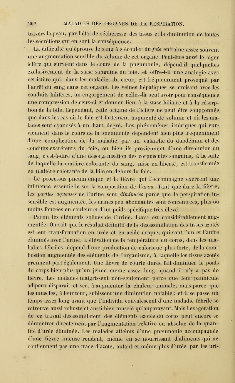 travers la peau, par l'état de sécheresse des tissus et la diminution de toutes les sécrétions qui en sont la conséquence. La difficulté qu'éprouve le sang à s'écouler du foie entraîne assez souvent une. augmentation sensible du volume de cet organe. Peut-être aussi le léger ictère qui survient dans le cours de la pneumonie, dépend-il quelquefois exclusivement de la stase sanguine du foie, et offre-t-il une analogie avec cet ictère qui, dans les maladies du cœur, est fréquemment provoqué par l'arrêt du sang dans cet organe. Les veines hépatiques se croisant avec les conduits bilifères, un engorgement de celles-là peut avoir pour conséquence une compression de ceux-ci et donner lieu à la stase biliaire et à la résorp- tion de la bile. Cependant, cette origine de l'ictère ne peut être soupçonnée que dans les cas où le foie est fortement augmenté de volume et où les ma- lades sont cyanoses à un haut degré. Les phénomènes ictériques qui sur- viennent dans le cours de la pneumonie dépendent bien plus fréquemment d'une complication de la maladie par un catarrhe du duodénum et des conduits excréteurs du foie,, ou bien ils proviennent d'une dissolution du sang, c'est-à-dire d'une désorganisation des corpuscules sanguins, à la suite de laquelle la matière colorante du sang, mise en liberté, est transformée en matière colorante de la bile en dehors du foie. Le processus pneumonique et la fièvre qui l'accompagne exercent une influence essentielle sur la composition de l'urine. Tant que dure la fièvre, les parties aqueuses de l'urine sont diminuées parce que la perspiration in- sensible est augmentée, les urines peu abondantes sont concentrées, plus ou moins foncées en couleur et d'un poids spécifique très-élevé. Parmi les éléments solides de l'urine, l'urée est considérablement aug- mentée. On sait que le résultat définitif de la désassimilation des tissus azotés est leur transformation en urée et en acide urique, qui sont l'un et l'autre éliminés avec l'urine. L'élévation de la température du corps, dans les ma- ladies fébriles, dépend d'une production de calorique plus forte, de la com- bustion augmentée des éléments de l'organisme, à laquelle les tissus azotés prennent part également. Une fièvre de courte durée fait diminuer le poids du corps bien plus qu'un jeûne même assez long, quand il n'y a pas de fièvre. Les malades maigrissent non-seulement parce que leur pannicule adipeux disparaît et sert à augmenter la chaleur animale, mais parce que les muscles, à leur tour, subissent une diminution notable ; et il se passe un temps assez long avant que l'individu convalescent d'une maladie fébrile se retrouve aussi robuste et aussi bien musclé qu'auparavant. Mais l'exagération de ce travail désassimilateur des éléments azotés du corps peut encore se démontrer directement par l'augmentation relative ou absolue de la quan- tité d'urée éliminée. Les malades atteints d'une pneumonie accompagnée d'une fièvre intense rendent, même en se nourrissant d'aliments qui ne contiennent pas une trace d'azote, autant et même plus d'urée par les uri-