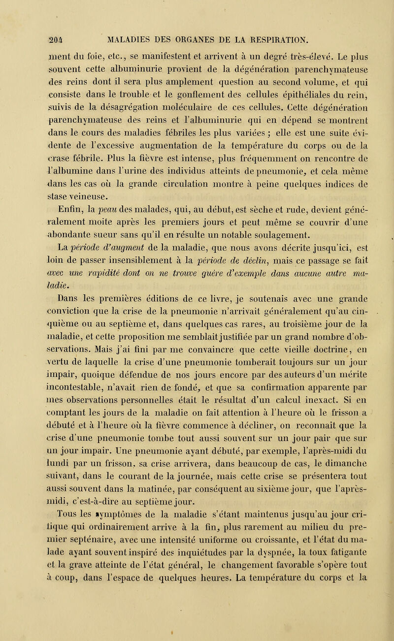 ment du foie, etc., se manifestent et arrivent à un degré très-élevé. Le plus souvent cette albuminurie provient de la dégénération parenchymateuse des reins dont il sera plus amplement question au second volume, et qui consiste dans le trouble et le gonflement des cellules épithéliales du rein, suivis de la désagrégation moléculaire de ces cellules. Cette dégénération parenchymateuse des reins et l'albuminurie qui en dépend se montrent dans le cours des maladies fébriles les plus variées ; elle est une suite évi- dente de l'excessive augmentation de la température du corps ou de la crase fébrile. Plus la fièvre est intense, plus fréquemment on rencontre de l'albumine dans l'urine des individus atteints de pneumonie, et cela même dans les cas où la grande circulation montre à peine quelques indices de stase veineuse. Enfin, la peau des malades, qui, au début, est sèche et rude, devient géné- ralement moite après les premiers jours et peut même se couvrir d'une abondante sueur sans qu'il en résulte un notable soulagement. La. période d'augment de la maladie, que nous avons décrite jusqu'ici, est loin de passer insensiblement à la période de déclin, mais ce passage se fait avec une rapidité dont on ne trouve guère d'exemple dans aucune autre ma- ladie. Dans les premières éditions de ce livre, je soutenais avec une grande conviction que la crise de la pneumonie n'arrivait généralement qu'au cin- quième ou au septième et, dans quelques cas rares, au troisième jour de la maladie, et cette proposition me semblait justifiée par un grand nombre d'ob- servations. Mais j'ai fini par me convaincre que cette vieille doctrine, en vertu de laquelle la crise d'une pneumonie tomberait toujours sur un jour impair, quoique défendue de nos jours encore par des auteurs d'un mérite incontestable, n'avait rien de fondé, et que sa confirmation apparente par mes observations personnelles était le résultat d'un calcul inexact. Si en comptant les jours de la maladie on fait attention à l'heure où le frisson a débuté et à l'heure où la fièvre commence à décliner, on reconnaît que la crise d'une pneumonie tombe tout aussi souvent sur un jour pair que sur un jour impair. Une pneumonie ayant débuté, par exemple, l'après-midi du lundi par un frisson, sa crise arrivera, dans beaucoup de cas, le dimanche suivant, dans le courant de la journée, mais cette crise se présentera tout aussi souvent dans la matinée, par conséquent au sixième jour, que l'après- midi, c'est-à-dire au septième jour. Tous les symptômes de la maladie s'étant maintenus jusqu'au jour cri- tique qui ordinairement arrive à la fin, plus rarement au milieu du pre- mier septénaire, avec une intensité uniforme ou croissante, et l'état du ma- lade ayant souvent inspiré des inquiétudes par la dyspnée, la toux fatigante et la grave atteinte de l'état général, le changement favorable s'opère tout à coup, dans l'espace de quelques heures. La température du corps et la