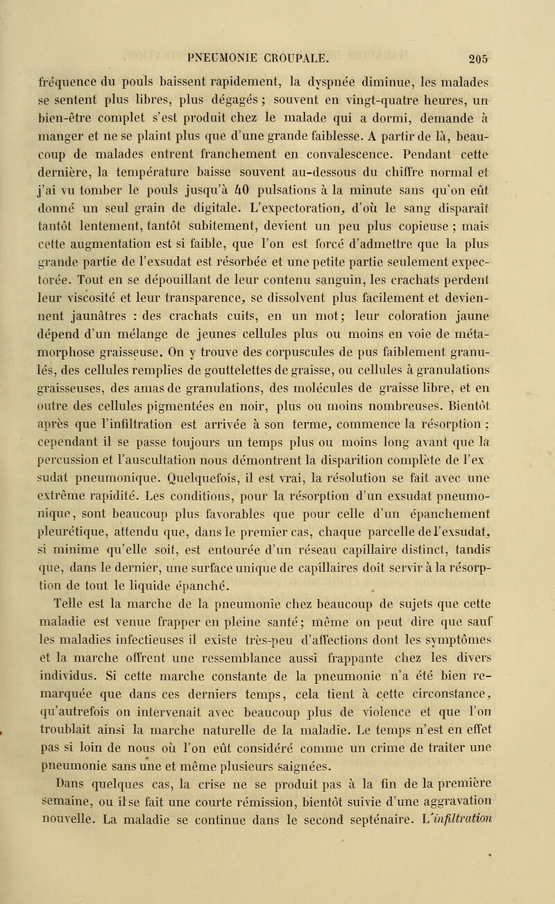 fréquence du pouls baissent rapidement, la dyspnée diminue, les malades se sentent plus libres, plus dégagés ; souvent en vingt-quatre heures, un bien-être complet s'est produit chez le malade qui a dormi, demande à manger et ne se plaint plus que d'une grande faiblesse. A partir de là, beau- coup de malades entrent franchement en convalescence. Pendant cette dernière, la température baisse souvent au-dessous du chiffre normal et j'ai vu tomber le pouls jusqu'à h0 pulsations à la minute sans qu'on eût donné un seul grain de digitale. L'expectoration, d'où le sang dispai'aîf tantôt lentement, tantôt subitement, devient un peu plus copieuse ; mais cette augmentation est si faible, que l'on est forcé d'admettre que la plus grande partie de l'exsudât est résorbée et une petite partie seulement expec- torée. Tout en se dépouillant de leur contenu sanguin, les crachats perdent leur viscosité et leur transparence, se dissolvent plus facilement et devien- nent jaunâtres : des crachats cuits, en un mot; leur coloration jaune dépend d'un mélange de jeunes cellules plus ou moins en voie de méta- morphose graisseuse. On y trouve des corpuscules de pus faiblement granu- lés, des cellules remplies de gouttelettes de graisse, ou cellules à granulations graisseuses, des amas de granulations, des molécules de graisse libre, et en outre des cellules pigmentées en noir, plus ou moins nombreuses. Bientôt après que l'infiltration est arrivée à son terme, commence la résorption : cependant il se passe toujours un temps plus ou moins long avant que la percussion et l'auscultation nous démontrent la disparition complète de l'ex sudat pneumonique. Quelquefois, il est vrai, la résolution se fait avec une extrême rapidité. Les conditions, pour la résorption d'un exsudât pneumo- nique, sont beaucoup plus favorables que pour celle d'un épanchement pleurétique, attendu que, dans le premier cas, chaque parcelle de l'exsudât, si minime qu'elle soit, est entourée d'un réseau capillaire distinct, tandis que, dans le dernier, une surface unique de capillaires doit servir à la résorp- tion de tout le liquide épanché. Telle est la marche de la pneumonie chez beaucoup de sujets que cette maladie est venue frapper en pleine santé; même on peut dire que sauf les maladies infectieuses il existe très-peu d'affections dont les symptômes et la marche offrent une ressemblance aussi frappante chez les divers individus. Si cette marche constante de la pneumonie n'a été bien re- marquée que dans ces derniers temps, cela tient à cette circonstance, qu'autrefois on intervenait avec beaucoup plus de violence et que l'on troublait ainsi la marche naturelle de la maladie. Le temps n'est en effet pas si loin de nous où l'on eût considéré comme un crime de traiter une pneumonie sans une et même plusieurs saignées. Dans quelques cas, la crise ne se produit pas à la fin de la première semaine, ou il se fait une courte rémission, bientôt suivie d'une aggravation nouvelle. La maladie se continue dans le second septénaire. L'infiltration