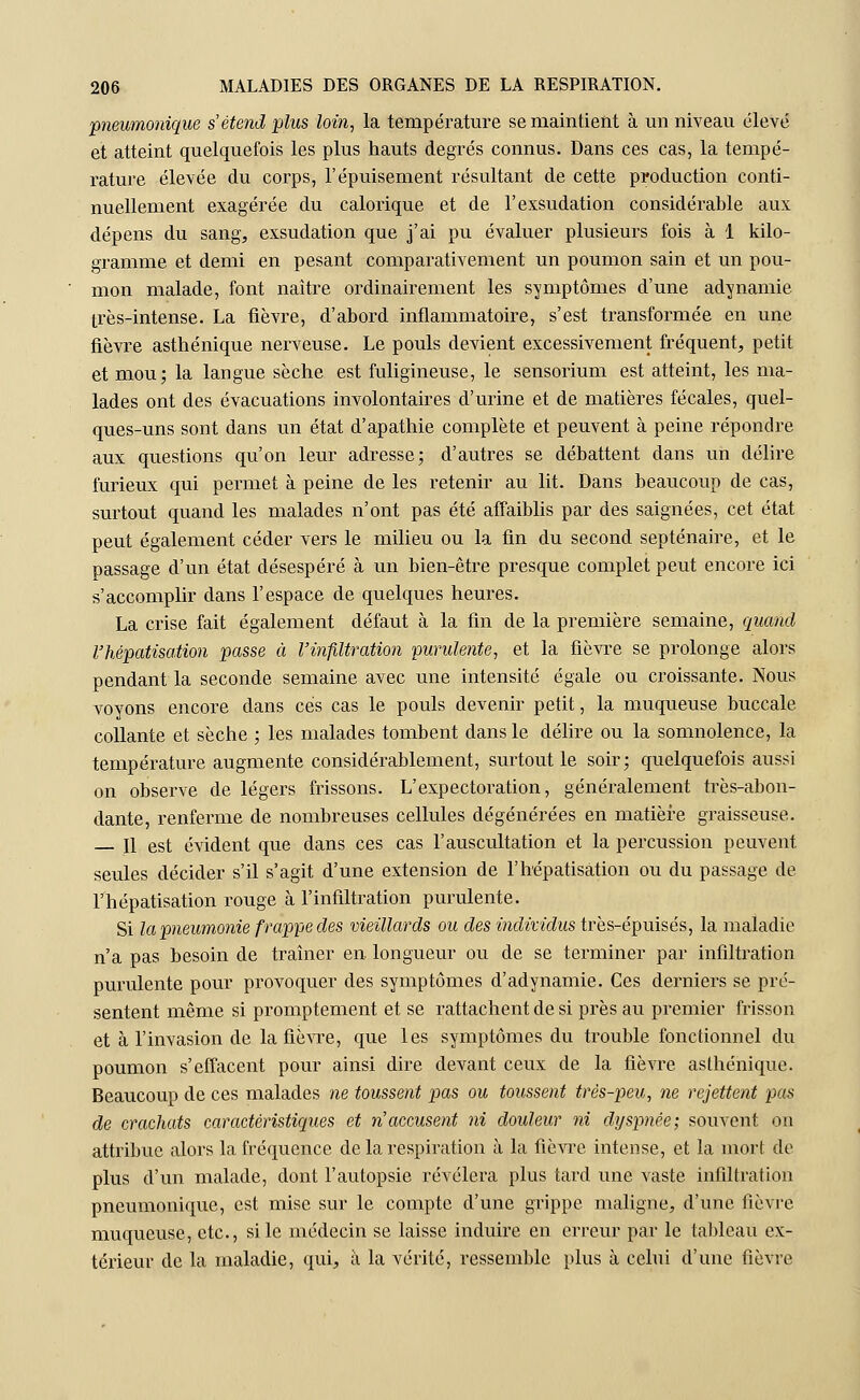 pneumonique s'étend plus loin, la température se maintient à un niveau élevé et atteint quelquefois les plus hauts degrés connus. Dans ces cas, la tempé- rature élevée du corps, l'épuisement résultant de cette production conti- nuellement exagérée du calorique et de l'exsudation considérable aux dépens du sang, exsudation que j'ai pu évaluer plusieurs fois à 1 kilo- gramme et demi en pesant comparativement un poumon sain et un pou- mon malade, font naître ordinairement les symptômes d'une adynamie très-intense. La fièvre, d'abord inflammatoire, s'est transformée en une fièvre asthénique nerveuse. Le pouls devient excessivement fréquent, petit et mou; la langue sèche est fuligineuse, le sensorium est atteint, les ma- lades ont des évacuations involontaires d'urine et de matières fécales, quel- ques-uns sont dans un état d'apathie complète et peuvent à peine répondre aux questions qu'on leur adresse; d'autres se débattent dans un délire furieux qui permet à peine de les retenir au lit. Dans beaucoup de cas, surtout quand les malades n'ont pas été affaiblis par des saignées, cet état peut également céder vers le milieu ou la fin du second septénaire, et le passage d'un état désespéré à un bien-être presque complet peut encore ici s'accomplir dans l'espace de quelques heures. La crise fait également défaut à la fin de la première semaine, quand rhépatisation passe à l'infiltration purulente, et la fièvre se prolonge alors pendant la seconde semaine avec une intensité égale ou croissante. Nous voyons encore clans ces cas le pouls devenir petit, la muqueuse buccale collante et sèche ; les malades tombent dans le délire ou la somnolence, la température augmente considérablement, surtout le soir; quelquefois aussi on observe de légers frissons. L'expectoration, généralement très-abon- dante, renferme de nombreuses cellules dégénérées en matière graisseuse. Il est évident que dans ces cas l'auscultation et la percussion peuvent. seules décider s'il s'agit d'une extension de l'hépatisation ou du passage de l'hépatisation rouge à l'infiltration purulente. Si la pneumonie frappe des vieillards ou des individus très-épuisés, la maladie n'a pas besoin de traîner en longueur ou de se terminer par infiltration purulente pour provoquer des symptômes d'adynamie. Ces derniers se pré- sentent même si promptement et se rattachent de si près au premier frisson et à l'invasion de la fièvre, que les symptômes du trouble fonctionnel du poumon s'effacent pour ainsi dire devant ceux de la fièvre asthénique. Beaucoup de ces malades ne toussent pas ou toussent très-peu, ne rejettent pas de crachats caractéristiques et n'accusent ni douleur ni dyspnée; souvent on attribue alors la fréquence de la respiration à la fièvre intense, et la mort de plus d'un malade, dont l'autopsie révélera plus tard une vaste infiltration pneumonique, est mise sur le compte d'une grippe maligne, d'une fièvre muqueuse, etc., si le médecin se laisse induire en erreur par le tableau ex- térieur de la maladie, qui, à la vérité, ressemble plus à celui d'une fièvre