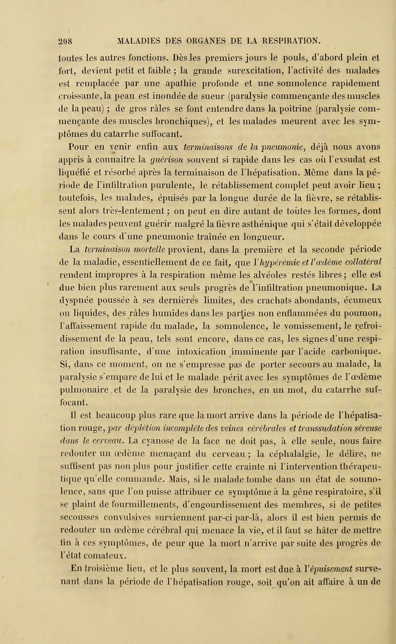 toutes les autres fonctions. Dès les premiers jours le pouls, d'abord plein et fort, devient petit et faible ; la grande surexcitation, l'activité des malades est remplacée par une apathie profonde et une somnolence rapidement croissante, la peau est inondée de sueur (paralysie commençante des muscles de la peau) ; de gros râles se font entendre dans la poitrine (paralysie com- mençante des muscles bronchiques), et les malades meurent avec les sym- ptômes du catarrhe suffocant. Pour en venir enfin aux terminaisons de la pneumonie, déjà nous avons appris à connaître la guérison souvent si rapide dans les cas où l'exsudât est liquéfié et résorbé après la terminaison de l'hépatisation. Même dans la pé- riode de l'infiltration purulente, le rétablissement complet peut avoir lieu ; toutefois, les malades, épuisés par la longue durée de la fièvre, se rétablis- sent alors très-lentement ; on peut en dire autant de toutes les formes, dont les malades peuvent guérir malgré la fièvre asthénique qui s'était développée dans le cours d'une pneumonie traînée en longueur. La terminaison mortelle provient, dans la première et la seconde période de la maladie, essentiellement de ce fait, que Yhypérémie et l'œdème collatéral rendent impropres à la respiration même les alvéoles restés libres; elle est due bien plus rarement aux seuls progrès de l'infiltration pneumonique. La dyspnée poussée à ses dernières limites, des crachats abondants, écumeux ou liquides, des râles humides dans les parties non enflammées du poumon, l'affaissement rapide du malade, la somnolence, le vomissement, le refroi- dissement de la peau, tels sont encore, dans ce cas, les signes d'une respi- ration insuffisante, d'une intoxication imminente par l'acide carbonique. Si, dans ce moment, on ne s'empresse pas de porter secours au malade, la paralysie s'empare de lui et le malade périt avec les symptômes de l'œdème pulmonaire. et de la paralysie des bronches, en un mot, du catarrhe suf- focant. Il est beaucoup plus rare que la mort arrive dans la période de l'hépatisa- tion rouge, par déplétion incomplète des veines cérébrales et transsudation séreuse dans le cerveau. La cyanose de la face ne doit pas, à elle seule, nous faire redouter un œdème menaçant du cerveau ; la céphalalgie, le délire, ne suffisent pas non plus pour justifier cette crainte ni l'intervention thérapeu- tique qu'elle commande. Mais, si le malade tombe dans un état de somno- lence, sans que l'on puisse attribuer ce symptôme à la gêne respiratoire, s'il se plaint de fourmillements, d'engourdissement des membres, si de petites secousses convulsives surviennent par-ci par-là, alors il est bien permis de redouter un œdème cérébral qui menace la vie, et il faut se hâter de mettre fin à ces symptômes, de peur que la mort n'arrive par suite des progrès de l'état comateux. En troisième lieu, et le plus souvent, la mort est due à Y épuisement surve- nant dans la période de l'hépatisation rouge, soit qu'on ait affaire à un de