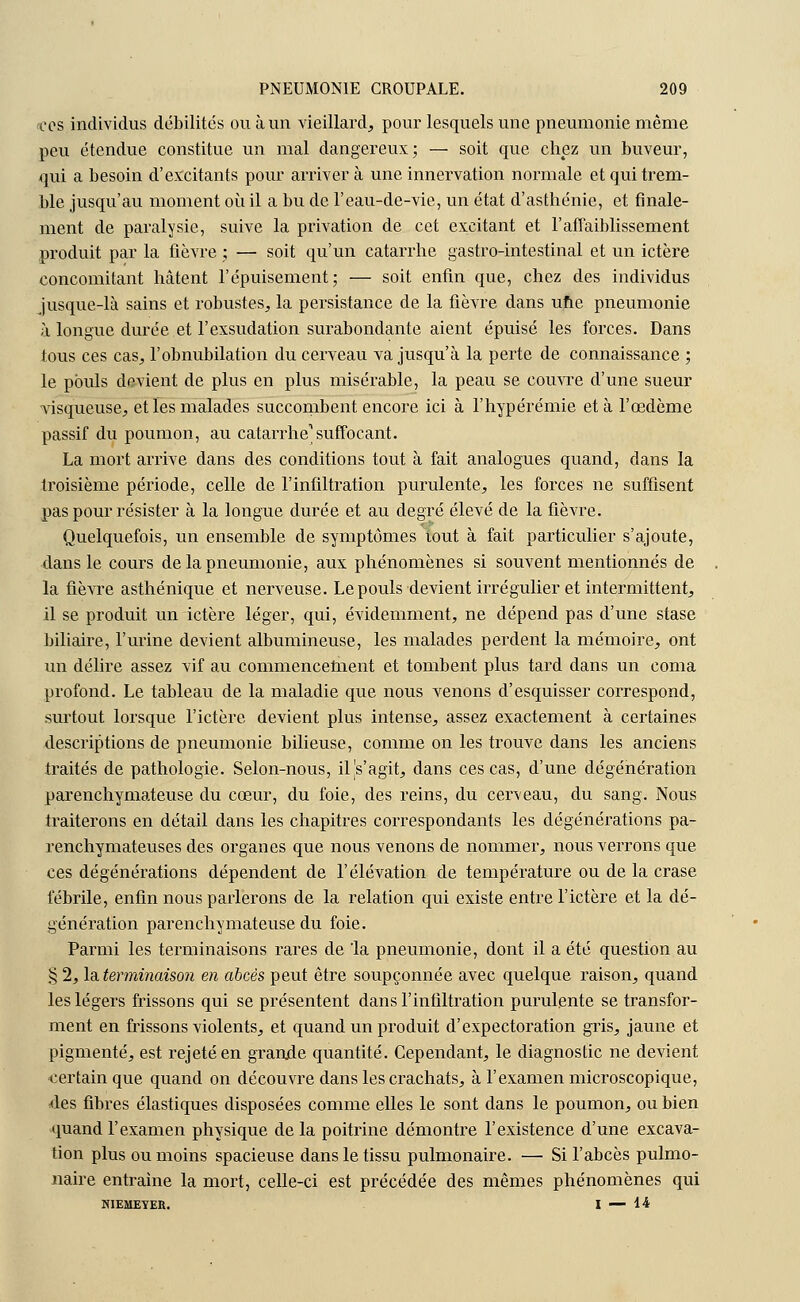 ces individus débilites ou à un vieillard, pour lesquels une pneumonie même peu étendue constitue un mal dangereux; — soit que chez un buveur, qui a besoin d'excitants pour arrivera une innervation normale et qui trem- ble jusqu'au moment où il a bu de l'eau-de-vie, un état d'asthénie, et finale- ment de paralysie, suive la privation de cet excitant et l'affaiblissement produit par la fièvre ; — soit qu'un catarrhe gastro-intestinal et un ictère concomitant hâtent l'épuisement; — soit enfin que, chez des individus jusque-là sains et robustes, la persistance de la fièvre dans une pneumonie à longue durée et l'exsudation surabondante aient épuisé les forces. Dans tous ces cas, l'obnubilation du cerveau va jusqu'à la perte de connaissance ; le pouls devient de plus en plus misérable, la peau se couvre d'une sueur visqueuse, et les malades succombent encore ici à l'hypérémie et à l'œdème passif du poumon, au catarrhe1 suffocant. La mort arrive dans des conditions tout à fait analogues quand, dans la troisième période, celle de l'infiltration purulente, les forces ne suffisent pas pour résister à la longue durée et au degré élevé de la fièvre. Quelquefois, un ensemble de symptômes lout à fait particulier s'ajoute, dans le cours de la pneumonie, aux phénomènes si souvent mentionnés de la fièvre asthénique et nerveuse. Le pouls devient irrégulier et intermittent, il se produit un ictère léger, qui, évidemment, ne dépend pas d'une stase biliaire, l'urine devient albumineuse, les malades perdent la mémoire, ont un délire assez vif au commencement et tombent plus tard dans un coma profond. Le tableau de la maladie que nous venons d'esquisser correspond, surtout lorsque l'ictère devient plus intense, assez exactement à certaines descriptions de pneumonie bilieuse, comme on les trouve dans les anciens traités de pathologie. Selon-nous, iljs'agit, dans ces cas, d'une dégénération parenchymateuse du cœur, du foie, des reins, du cerveau, du sang. Nous traiterons en détail clans les chapitres correspondants les dégénérations pa- renchymateuses des organes que nous venons de nommer, nous verrons que ces dégénérations dépendent de l'élévation de température ou de la crase fébrile, enfin nous parlerons de la relation qui existe entre l'ictère et la dé- génération parenchymateuse du foie. Parmi les terminaisons rares de la pneumonie, dont il a été question au § 2, la terminaison en abcès peut être soupçonnée avec quelque raison, quand les légers frissons qui se présentent dans l'infiltration purulente se transfor- ment en frissons violents, et quand un produit d'expectoration gris, jaune et pigmenté, est rejeté en grande quantité. Cependant, le diagnostic ne devient certain que quand on découvre dans les crachats, à l'examen microscopique, des fibres élastiques disposées comme elles le sont dans le poumon, ou bien quand l'examen physique de la poitrine démontre l'existence d'une excava- tion plus ou moins spacieuse dans le tissu pulmonaire. — Si l'abcès pulmo- naire entraine la mort, celle-ci est précédée des mêmes phénomènes qui NIEMEYER. I — 14