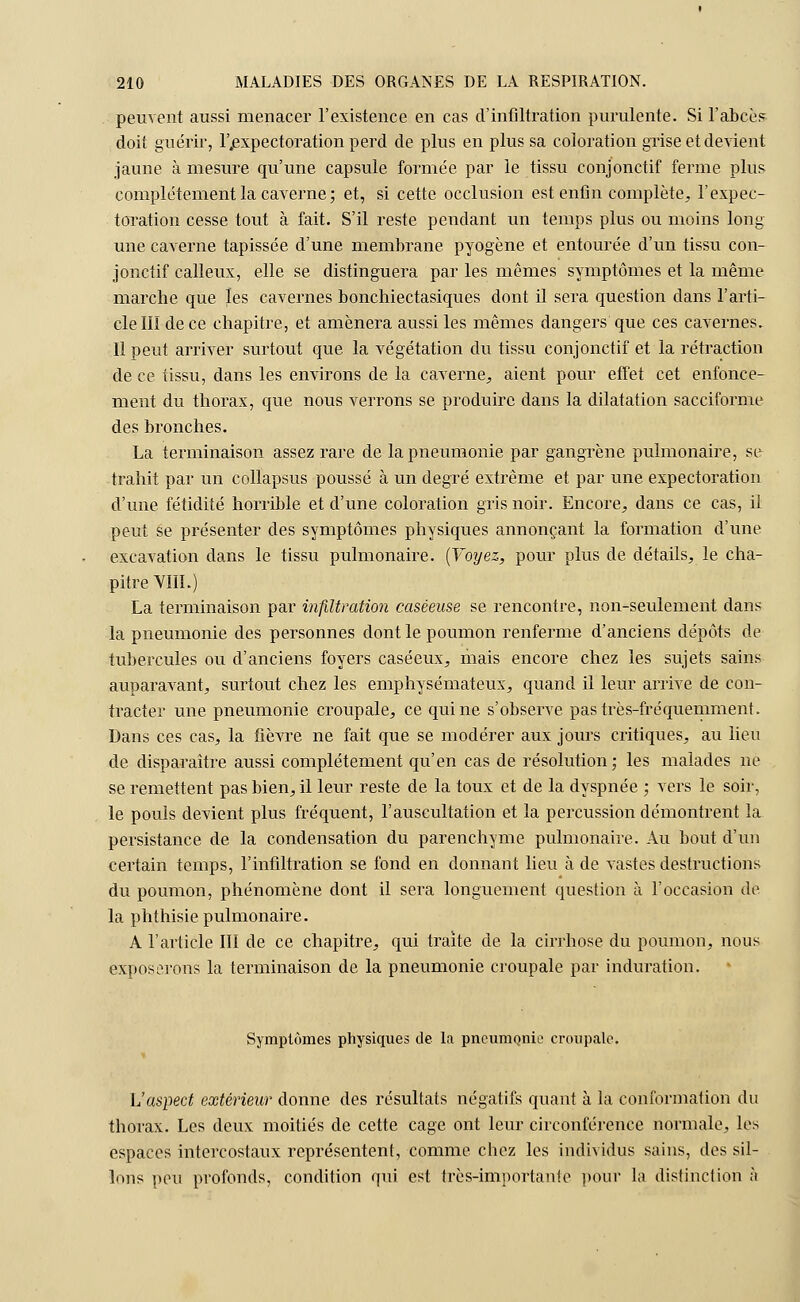peuvent aussi menacer l'existence en cas d'infiltration purulente. Si l'abcès doit guérir, l'expectoration perd de plus en plus sa coloration grise et devient jaune à mesure qu'une capsule formée par le tissu conjonctif ferme plus complètement la caverne ; et, si cette occlusion est enfin complète, l'expec- toration cesse tout à fait. S'il reste pendant un temps plus ou moins long une caverne tapissée d'une membrane pyogène et entourée d'un tissu con- jonctif calleux, elle se distinguera par les mêmes symptômes et la même marche que les cavernes bonchiectasiques dont il sera question dans l'arti- cle III de ce chapitre, et amènera aussi les mêmes dangers que ces cavernes. Il peut arriver surtout que la végétation du tissu conjonctif et la rétraction de ce tissu, dans les environs de la caverne,, aient pour effet cet enfonce- ment du thorax, que nous verrons se produire dans la dilatation sacciforme des bronches. La terminaison assez rare de la pneumonie par gangrène pulmonaire, se trahit par un collapsus poussé à un degré extrême et par une expectoration d'une fétidité horrible et d'une coloration gris noir. Encore., dans ce cas, il peut se présenter des symptômes physiques annonçant la formation d'une excavation dans le tissu pulmonaire. (Voyez, pour plus de détails, le cha- pitre VIII.) La terminaison par infiltration caséeuse se rencontre, non-seulement dans la pneumonie des personnes dont le poumon renferme d'anciens dépôts de tubercules ou d'anciens foyers caséeux, mais encore chez les sujets sains auparavant, surtout chez les emphysémateux, quand il leur arrive de con- tracter une pneumonie croupale, ce qui ne s'observe pas très-fréquemment. Dans ces cas, la fièvre ne fait que se modérer aux jours critiques, au lieu de disparaître aussi complètement qu'en cas de résolution; les malades ne se remettent pas bien, il leur reste de la toux et de la dyspnée ; vers le soir, le pouls devient plus fréquent, l'auscultation et la percussion démontrent la persistance de la condensation du parenchyme pulmonaire. Au bout d'un certain temps, l'infiltration se fond en donnant lieu à de vastes destructions du poumon, phénomène dont il sera longuement question à l'occasion de la phthisie pulmonaire. A l'article III de ce chapitre, qui traite de la cirrhose du poumon, nous exposerons la terminaison de la pneumonie croupale par induration. Symptômes physiques de la pneumonie croupale. L'aspect extérieur donne des résultats négatifs quant à la conformation du thorax. Les deux moitiés de cette cage ont leur circonférence normale, les espaces intercostaux représentent, comme chez les individus sains, des sil- lons peu profonds, condition qui est très-importante pour la distinction à