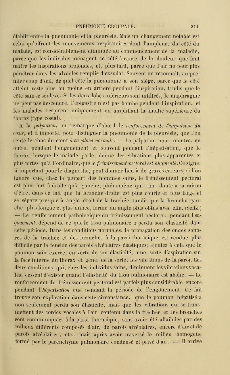 établir entre la pneumonie et la pleurésie. Mais un changement notable est celui qu'offrent les mouvements respiratoires dont l'ampleur, du côté du malade, est considérablement diminuée au commencement de la maladie, parce que les individus ménagent ce côté à cause de la douleur que font naître les inspirations profondes, et, plus tard, parce que l'air ne peut plus pénétrer dans les alvéoles remplis d'exsudat. Souvent on reconnaît, au pre- mier coup d'œil, de quel côté la pneumonie a son siège, parce que le côté atteint reste plus ou moins en arrière pendant l'inspiration, tandis que le côté sain se soulève. Si les deux lobes inférieurs sont infiltrés, le diaphragme ne peut pas descendre, l'épigastre n'est pas bombé pendant l'inspiration, et les malades respirent uniquement en amplifiant la moitié supérieure du thorax (type costal). A la palpation, on remarque d'abord le renforcement de Vimpulsion du cœur, et il importe, pour distinguer la pneumonie de la pleurésie, que l'on sente le choc du cœur à sa place normale. — La palpation nous montre, en outre, pendant l'engouement et souvent pendant l'hépatisation, que le thorax, lorsque le malade parle, donne des vibrations plus apparentes et plus fortes qu'à l'ordinaire, que le frémissement pectoral est augmenté. Ce signe, si important pour le diagnostic, peut donner lieu à de graves erreurs, si l'on ignore que, chez la plupart des hommes sains, le frémissement pectoral est plus fort à droite qu'à gauche, phénomène qui sans doute a sa raison d'être, dans ce fait que la bronche droite est plus courte et plus large et se sépare presque à angle droit de la trachée, tandis que la bronche gau- che, plus longue et plus mince, forme un angle plus obtus avec elle. (Seitz.) — Le renforcement pathologique du frémissement pectoral, pendant Ven- gouemeitt, dépend de ce que le tissu pulmonaire a perdu son élasticité dans cette période. Dans les conditions normales, la propagation des ondes sono- res de la trachée et des bronches à la paroi thoracique est rendue plus difficile par la tension des parois alvéolaires élastiques; ajoutez à cela que le poumon sain exerce, en vertu de son élasticité, une sorte d'aspiration sur la face interne du thorax et gêne, de la sorte, les vibrations de la paroi. Ces deux conditions, qui, chez les individus sains, diminuent les vibrations voca- les, cessent d'exister quand l'élasticité du tissu pulmonaire est abolie. —Le renforcement du frémissement pectoral est parfois plus considérable encore pendant l'hépatisation que pendant la période de l'engouement. Ce fait trouve son explication dans cette circonstance, que le poumon héputisé a non-seulement perdu son élasticité, mais que les vibrations qui se trans- mettent des cordes vocales à l'air contenu dans la trachée et les bronches sont communiquées à la paroi thoracique, sans avoir été affaiblies par des milieux différents composés d'air, de parois alvéolaires, encore d'air et de parois alvéolaires, etc., mais après avoir traversé le milieu homogène formé par le parenchyme pulmonaire condensé et privé d'air. — 11 arrive