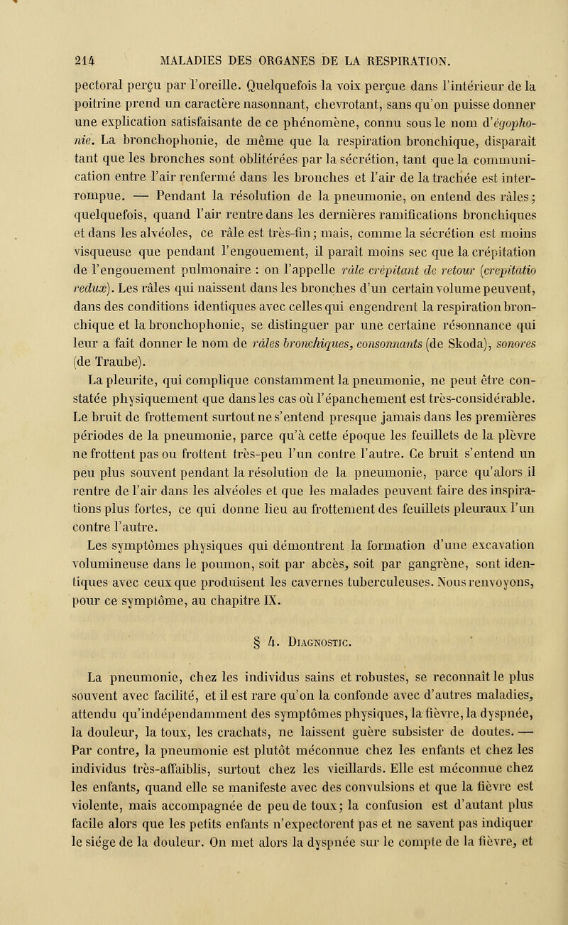 pectoral perçu par l'oreille. Quelquefois la voix perçue dans l'intérieur delà poitrine prend un caractère nasonnant, chevrotant, sans qu'on puisse donner une explication satisfaisante de ce phénomène, connu sous le nom d'égopho- nie. La bronchophonie, de même que la respiration bronchique, disparait tant que les bronches sont oblitérées par la sécrétion, tant que la communi- cation entre l'air renfermé dans les bronches et l'air de la trachée est inter- rompue. — Pendant la résolution de la pneumonie, on entend des râles; quelquefois, quand l'air rentre dans les dernières ramifications bronchiques et dans les alvéoles, ce râle est très-fin; mais, comme la sécrétion est moins visqueuse que pendant l'engouement, il paraît moins sec que la crépitation de l'engouement pulmonaire : on l'appelle râle crépitant de retour (crepitatio redux). Les râles qui naissent dans les bronches d'un certain volume peuvent, dans des conditions identiques avec celles qui engendrent la respiration bron- chique et la bronchophonie, se distinguer par une certaine résonnance qui leur a fait donner le nom de râles bronchiques, consommants (de Skoda), sonores (de Traube). Lapleurite, qui complique constamment la pneumonie, ne peut être con- statée physiquement que dans les cas où l'épanchement est très-considérable. Le bruit de frottement surtout ne s'entend presque jamais dans les premières périodes de la pneumonie, parce qu'à cette époque les feuillets de la plèvre ne frottent pas ou frottent très-peu l'un contre l'autre. Ce bruit s'entend un peu plus souvent pendant la résolution de la pneumonie, parce qu'alors il rentre de l'air dans les alvéoles et que les malades peuvent faire des inspira- tions plus fortes, ce qui donne lieu au frottement des feuillets pleuraux l'un contre l'autre. Les symptômes physiques qui démontrent la formation d'une excavation volumineuse dans le poumon, soit par abcès, soit par gangrène, sont iden- tiques avec ceux que produisent les cavernes tuberculeuses. Nous renvoyons, pour ce symptôme, au chapitre IX. § h. Diagnostic. La pneumonie, chez les individus sains et robustes, se reconnaît le plus souvent avec facilité, et il est rare qu'on la confonde avec d'autres maladies, attendu qu'indépendamment des symptômes physiques, la fièvre, la dyspnée, la douleur, la toux, les crachats, ne laissent guère subsister de doutes. — Par contre, la pneumonie est plutôt méconnue chez les enfants et chez les individus très-affaiblis, surtout chez les vieillards. Elle est méconnue chez les enfants, quand elle se manifeste avec des convulsions et que la fièvre est violente, mais accompagnée de peu de toux; la confusion est d'autant plus facile alors que les petits enfants n'expectorent pas et ne savent pas indiquer le siège de la douleur. On met alors la dyspnée sur le compte de la fièvre, et