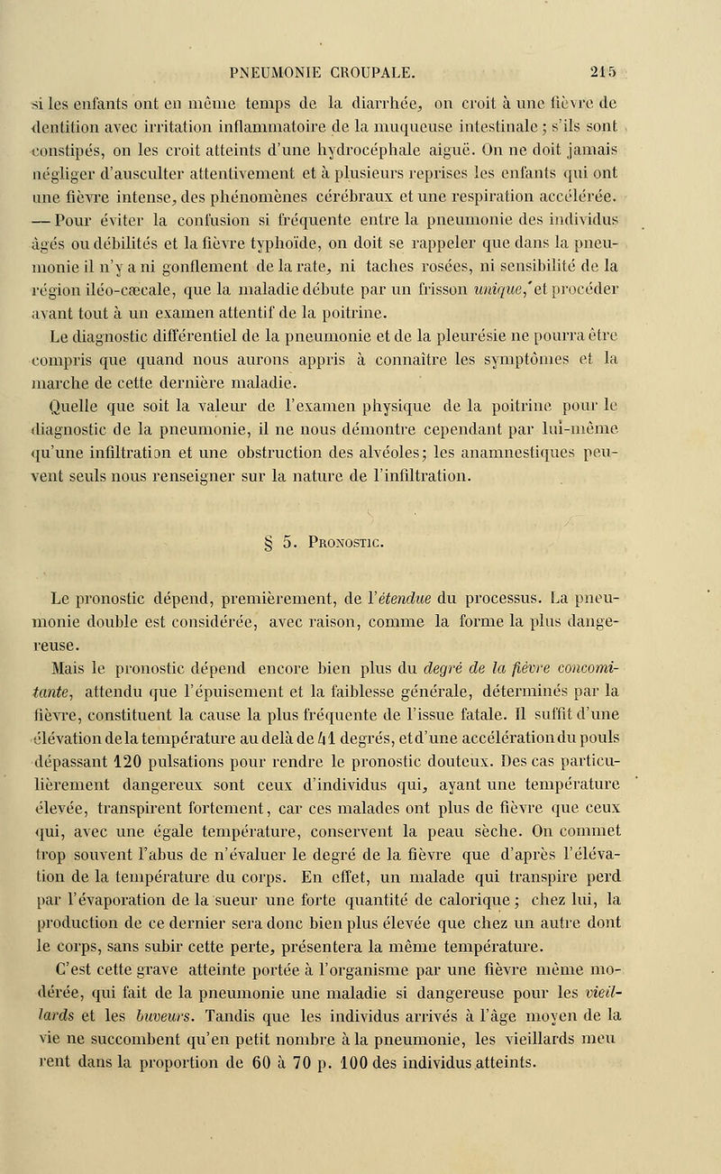 si les enfants ont en même temps de la diarrhée, on croit à une fièvre de dentition avec irritation inflammatoire de la muqueuse intestinale ; s'ils sont constipés, on les croit atteints d'une hydrocéphale aiguë. On ne doit jamais négliger d'ausculter attentivement et à plusieurs reprises les enfants qui ont une fièvre intense, des phénomènes cérébraux et une respiration accélérée. — Pour éviter la confusion si fréquente entre la pneumonie des individus âgés ou débilités et la fièvre typhoïde, on doit se rappeler que dans la pneu- monie il n'y a ni gonflement de la rate, ni taches rosées, ni sensibilité de la région iléo-caeeale, que la maladie débute par un frisson unique,'et procéder avant tout à un examen attentif de la poitrine. Le diagnostic différentiel de la pneumonie et de la pleurésie ne pourra être compris que quand nous aurons appris à connaître les symptômes et la marche de cette dernière maladie. Quelle que soit la valeur de l'examen physique de la poitrine pour le diagnostic de la pneumonie, il ne nous démontre cependant par lui-même qu'une infiltration et une obstruction des alvéoles; les anamnestiques peu- vent seuls nous renseigner sur la nature de l'infiltration. § 5. Pronostic. Le pronostic dépend, premièrement, de l'étendue du processus. La pneu- monie double est considérée, avec raison, comme la forme la plus dange- reuse. Mais le pronostic dépend encore bien plus du degré de la fièvre concomi- tante, attendu que l'épuisement et la faiblesse générale, déterminés par la fièvre, constituent la cause la plus fréquente de l'issue fatale. Il suffit d'une élévation delà température au delà de kl degrés, etd'une accélération du pouls dépassant 120 pulsations pour rendre le pronostic douteux. Des cas particu- lièrement dangereux sont ceux d'individus qui, ayant une température élevée, transpirent fortement, car ces malades ont plus de fièvre que ceux qui, avec une égale température, conservent la peau sèche. On commet trop souvent l'abus de n'évaluer le degré de la fièvre que d'après l'éléva- tion de la température du corps. En effet, un malade qui transpire perd par l'évaporation de la sueur une forte quantité de calorique; chez lui, la production de ce dernier sera donc bien plus élevée que chez un autre dont le corps, sans subir cette perte, présentera la même température. C'est cette grave atteinte portée à l'organisme par une fièvre même mo- dérée, qui fait de la pneumonie une maladie si dangereuse pour les vieil- lards et les buveurs. Tandis que les individus arrivés à l'âge moyen de la vie ne succombent qu'en petit nombre à la pneumonie, les vieillards meu rent dans la proportion de 60 à 70 p. 100 des individus atteints.