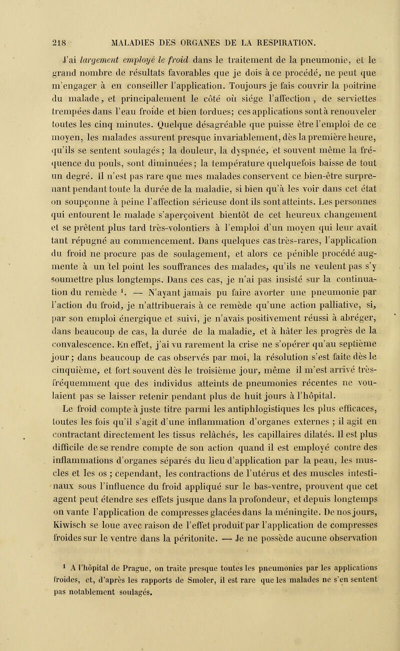 J'ai largement employé le froid dans le traitement de la pneumonie, et le grand nombre de résultats favorables que je dois à ce procédé, ne peut que m'engager à en conseiller l'application. Toujours je fais couvrir la poitrine du malade, et principalement le côté où siège l'affection, de serviettes trempées dans l'eau froide et bien tordues; ces applications sont à renouveler toutes les cinq minutes. Quelque désagréable que puisse être l'emploi de ce moyen, les malades assurent presque invariablement, dès la première heure, qu'ils se sentent soulagés ; la douleur, la dyspnée, et souvent même la fré- quence du pouls, sont diminuées; la température quelquefois baisse de tout un degré. Il n'est pas rare que mes malades conservent ce bien-être surpre- nant pendant toute la durée de la maladie, si bien qu'à les voir dans cet état on soupçonne à peine l'affection sérieuse dont ils sont atteints. Les personnes qui entourent le malade s'aperçoivent bientôt de cet heureux changement et se prêtent plus tard très-volontiers à l'emploi d'un moyen qui leur avait tant répugné au commencement. Dans quelques cas très-rares, l'application du froid ne procure pas de soulagement, et alors ce pénible procédé aug- mente à un tel point les souffrances des malades, qu'ils ne veulent pas s'y soumettre plus longtemps. Dans ces cas, je n'ai pas insisté sur la continua- tion du remède *. — N'ayant jamais pu faire avorter une pneumonie par l'action du froid, je n'attribuerais à ce remède qu'une action palliative, si, par son emploi énergique et suivi, je n'avais positivement réussi à abréger, dans beaucoup de cas, la durée de la maladie, et à hâter les progrès de la convalescence. En effet, j'ai vu rarement la crise ne s'opérer qu'au septième jour; dans beaucoup de cas observés par moi, la résolution s'est faite dès le cinquième, et fort souvent dès le troisième jour, même il m'est arrivé très- fréquemment que des individus atteints de pneumonies récentes ne vou- laient pas se laisser retenir pendant plus de huit jours à l'hôpital. Le froid compte ajuste titre parmi les antiphlogistiques les plus efficaces, toutes les fois qu'il s'agit d'une inflammation d'organes externes ; il agit en contractant directement les tissus relâchés, les capillaires dilatés. Il est plus difficile de se rendre compte de son action quand il est employé contre des inflammations d'organes séparés du lieu d'application par la peau, les mus- cles et les os ; cependant, les contractions de l'utérus et des muscles intesti- naux sous l'influence du froid appliqué sur le bas-ventre, prouvent que cet agent peut étendre ses effets jusque dans la profondeur, et depuis longtemps on vante l'application de compresses glacées dans la méningite. De nos jours, Kiwisch se loue avec raison de l'effet produit par l'application de compresses froides sur le ventre dans la péritonite. — Je ne possède aucune observation 1 A l'hôpital de Prague, on traite presque toutes les pneumonies par les applications Froides, et, d'après les rapports de Smoler, il est rare que les malades ne s'en sentent pas notablement soulagés.