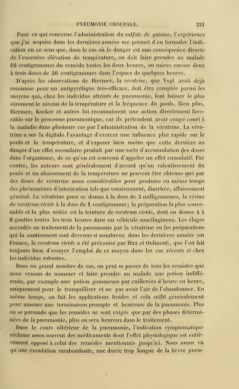 Pour ce qui concerne l'administration du sulfate de quinine, l'expérience que j'ai acquise dans les dernières années me permet d'en formuler l'indi- cation en ce sens que, dans le cas où le danger est une conséquence directe de l'excessive élévation de température, on doit faire prendre au malade 10 centigrammes du remède toutes les deux heures, ou mieux encore deux ■à trois doses de 50 centigrammes dans l'espace de quelques heures. D'après les observations de Biermer, la vératrine, que Vogt avait déjà •reconnue pour un antipyrétique très-efficace, doit être comptée parmi les moyens qui, chez les individus atteints de pneumonie, font baisser le plus sûrement le niveau de la température et la fréquence du pouls. Bien plus, Biermer, Kocker et autres lui reconnaissent une action directement favo- rable sur le processus pneumonique, car ils prétendent avoir coupé court à la maladie dans plusieurs cas par l'administration de la vératrine. La véra- trine a sur la digitale l'avantage d'exercer une influence plus rapide sur le pouls et la température, et d'exposer bien moins que cette dernière au danger d'un effet secondaire produit par une sorte d'accumulation des doses dans l'organisme, de ce qu'on est convenu d'appeler un effet cumulatif. Par contre, les auteurs sont généralement d'accord qu'un ralentissement du pouls et un abaissement de la température ne peuvent être obtenus que par des doses de vératrine assez considérables pour produire en même temps des phénomènes d'intoxication tels que vomissement, diarrhée, affaissement général. La vératrine pure se donne à la dose de 3 milligrammes, la résine de veratrum viride à la dose de 1 centigramme ; la préparation la plus conve- nable et la plus usitée est la teinture de veratrum viride, dont on donne U à 8 gouttes toutes les trois heures dans un véhicule mucilagineux. Les éloges accordés au traitement de la pneumonie par la vératrine ou les préparations qui la contiennent sont devenus si nombreux dans les dernières années (en France, le veratrum viride a été préconisé par Hirz et Oulmont), que l'on fait toujours bien d'essayer l'emploi de ce moyen dans les cas récents et chez les individus robustes. Dans un grand nombre de cas, on peut se passer de tous les remèdes que nous venons de nommer et faire prendre au malade une potion indiffé- rente, par exemple une potion gommeuse par cuillerées d'heure en heure, uniquement pour le tranquilliser et ne pas avoir l'air de l'abandonner. En même temps, on fait les applications froides et cela suffît généralement pour amener une terminaison prompte et heureuse de la pneumonie. Plus on se persuade que les remèdes ne sont exigés que par des phases détermi- nées de la pneumonie, plus on sera heureux dans le traitement. Dans le cours ultérieur de la pneumonie, l'indication symptomatique réclame assez souvent des médicaments dont l'effet physiologique est entiè- rement opposé à celui des remèdes mentionnés jusqu'ici. Nous avons vu qu'une exsudation surabondante, une durée trop longue de la fièvre pneu-