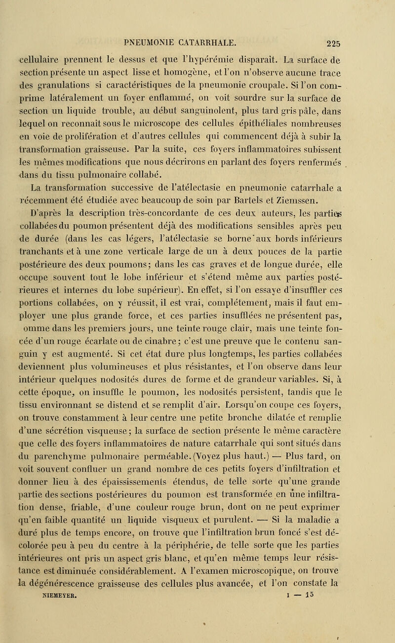 cellulaire prennent le dessus et que l'hypérémie disparaît. La surface de section présente un aspect lisse et homogène, et l'on n'observe aucune trace des granulations si caractéristiques de la pneumonie croupale. Si l'on com- prime latéralement un foyer enflammé, on voit sourdre sur la surface de section un liquide trouble, au début sanguinolent, plus tard gris pâle, dans lequel on reconnaît sous le microscope des cellules épithéliales nombreuses en voie de prolifération et d'autres cellules qui commencent déjà à subir la transformation graisseuse. Par la suite, ces foyers inflammatoires subissent les mêmes modifications que nous décrirons en parlant des foyers renfermés dans du tissu pulmonaire collabé. La transformation successive de l'atélectasie en pneumonie catarrhale a récemment été étudiée avec beaucoup de soin par Bartels et Ziemssen. D'après la description très-concordante de ces deux auteurs, les parties collabées du poumon présentent déjà des modifications sensibles après peu de durée (dans les cas légers, l'atélectasie se borneaux bords inférieurs tranchants et à une zone verticale large de un à deux pouces de la partie postérieure des deux poumons; dans les cas graves et de longue durée, elle occupe souvent tout le lobe inférieur et s'étend même aux parties posté- rieures et internes du lobe supérieur). En effet, si l'on essaye d'insuffler ces portions collabées, on y réussit, il est vrai, complètement, mais il faut em- ployer une plus grande force, et ces parties insufflées ne présentent pas, omme dans les premiers jours, une teinte rouge clair, mais une teinte fon- cée d'un rouge écarlate ou de cinabre ; c'est une preuve que le contenu san- guin y est augmenté. Si cet état dure plus longtemps, les parties collabées deviennent plus volumineuses et plus résistantes, et l'on observe dans leur intérieur quelques nodosités dures de forme et de grandeur variables. Si, à cette époque, on insuffle le poumon, les nodosités persistent, tandis que le tissu environnant se distend et se remplit d'air. Lorsqu'on coupe ces foyers, on trouve constamment à leur centre une petite bronche dilatée et remplie d'une sécrétion visqueuse; la surface de section présente le même caractère que celle des foyers inflammatoires de nature catarrhale qui sont situés dans du parenchyme pulmonaire perméable. (Voyez plus haut.) — Plus tard, on voit souvent confluer un grand nombre de ces petits foyers d'infiltration et donner lieu à des épaississemenls étendus, de telle sorte qu'une grande partie des sections postérieures du poumon est transformée en une infiltra- tion dense, friable, d'une couleur rouge brun, dont on ne peut exprimer qu'en faible quantité un liquide visqueux et purulent. — Si la maladie a duré plus de temps encore, on trouve que l'infiltration brun foncé s'est dé- colorée peu à peu du centre à la périphérie, de telle sorte que les parties intérieures ont pris un aspect gris blanc, et qu'en même temps leur résis- tance est diminuée considérablement. A l'examen microscopique, on trouve la dégénérescence graisseuse des cellules plus avancée, et l'on constate la NIEMEYER. 1 — 15
