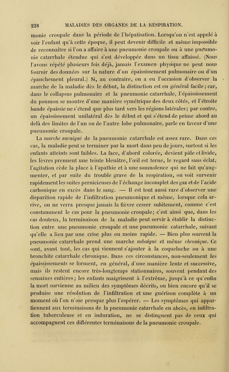 monie croupale dans la période de l'hépatisation. Lorsqu'on n'est appelé à voir l'enfant qu'à cette époque, il peut devenir difficile et même impossible de reconnaître si l'on a affaire à une pneumonie croupale ou à une pneumo- nie catarrhale étendue qui s'est développée dans un tissu affaissé. (Nous l'avons répété plusieurs fois déjà, jamais l'examen physique ne peut nous fournir des données sur la nature d'un épaississement pulmonaire ou d'un épanchement pleural.) Si, au contraire, on a eu l'occasion d'observer la marche de la maladie dès le début, la distinction est en général facile; car, dans le collapsus pulmonaire et la pneumonie catarrhale, l'épaississement du poumon se montre d'une manière symétrique des deux côtés, et l'étroite bande épaissie ne s'étend que plus tard vers les régions latérales ; par contre, un épaississement unilatéral dès le début et qui s'étend de prime abord au delà des limites de l'un ou de l'autre lobe pulmonaire, parle en faveur d'une pneumonie croupale. La marche suraiguë de la pneumonie catarrhale est assez rare. Dans ces cas, la maladie peut se terminer par la mort dans peu de jours, surtout si les enfants atteints sont faibles. La face, d'abord colorée, devient pâle et livide, les lèvres prennent une teinte bleuâtre, l'oeil est terne, le regard sans éclat, l'agitation cède la place à l'apathie et à une somnolence qui ne fait qu'aug- menter, et par suite du trouble grave de la respiration, on voit survenir rapidement les suites pernicieuses de l'échange incomplet des gaz et de l'acide carbonique en excès dans le sang. — Il est tout aussi rare d'observer une disparition rapide de l'infiltration pneumonique et même, lorsque cela ar- rive, on ne verra presque jamais la fièvre cesser subitement, comme c'est constamment le cas pour la pneumonie croupale; c'est ainsi que, dans les cas douteux, la terminaison de la maladie peut servir à établir la distinc- tion entre une pneumonie croupale et une pneumonie catarrhale, suivant qu'elle a lieu par une crise plus ou moins rapide. — Bien plus souvent la pneumonie catarrhale prend une marche subaiguë et même chronique. Ce sont, avant tout, les cas qui viennent s'ajouter à la coqueluche ou à une bronchite catarrhale chronique. Dans ces circonstances, non-seulement les épaississements se forment, en général, d'une manière lente et successive, mais ils restent encore très-longtemps stationnaires, souvent pendant des semaines entières; les enfants maigrissent à l'extrême, jusqu'à ce qu'enfin la mort survienne au milieu des symptômes décrits, ou bien encore qu'il se produise une résolution de l'infiltration et une guérison complète à un moment où l'on n'ose presque plus l'espérer. — Les symptômes qui appar- tiennent aux terminaisons de la pneumonie catarrhale en abcès, en infiltra- tion tuberculeuse et en induration, ne se distinguent pas de ceux qui accompagnent ces différentes terminaisons de la pneumonie croupale.