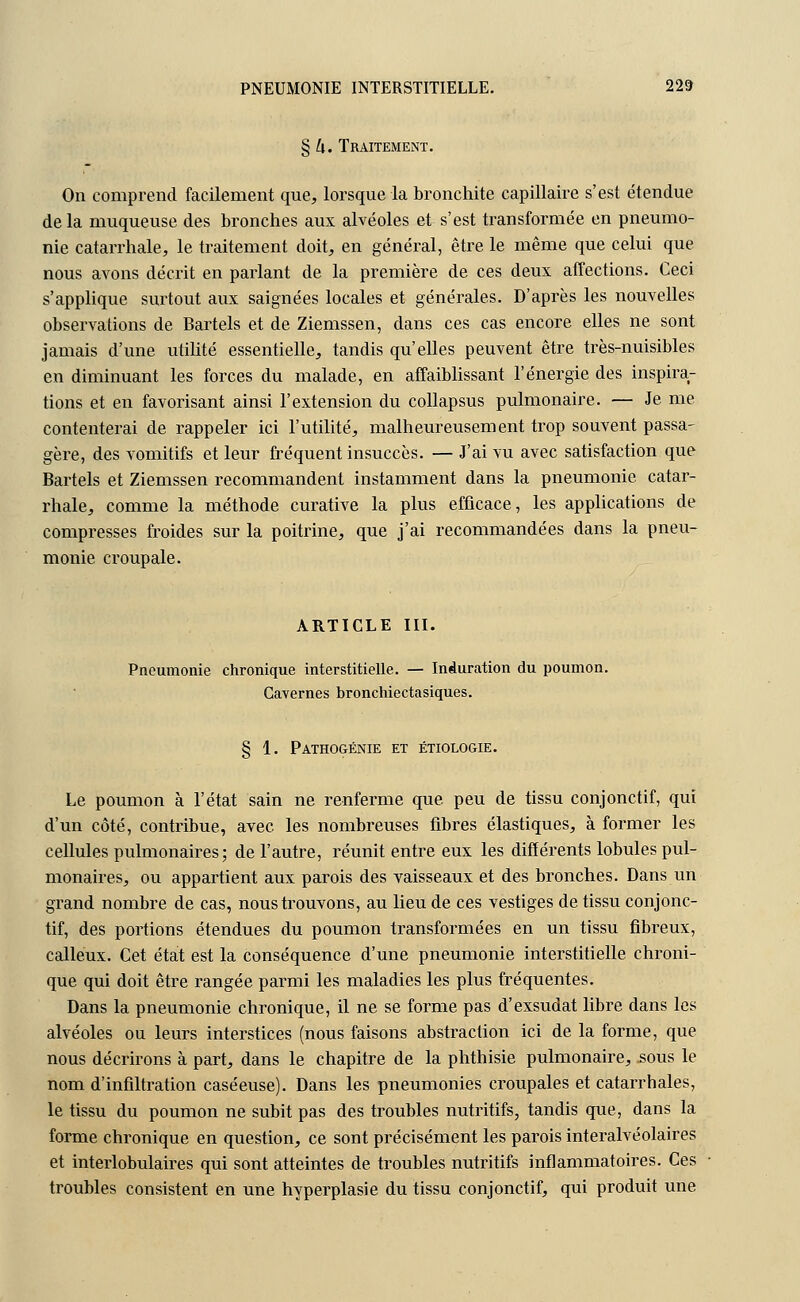 § U. Traitement. On comprend facilement que, lorsque la bronchite capillaire s'est étendue delà muqueuse des bronches aux alvéoles et s'est transformée en pneumo- nie catarrhale, le traitement doit, en général, être le même que celui que nous avons décrit en parlant de la première de ces deux affections. Ceci s'applique surtout aux saignées locales et générales. D'après les nouvelles observations de Bartels et de Ziemssen, dans ces cas encore elles ne sont jamais d'une utilité essentielle, tandis qu'elles peuvent être très-nuisibles en diminuant les forces du malade, en affaiblissant l'énergie des inspira- tions et en favorisant ainsi l'extension du collapsus pulmonaire. — Je me contenterai de rappeler ici l'utilité, malheureusement trop souvent passa- gère, des vomitifs et leur fréquent insuccès. — J'ai vu avec satisfaction que Bartels et Ziemssen recommandent instamment dans la pneumonie catar- rhale, comme la méthode curative la plus efficace, les applications de compresses froides sur la poitrine, que j'ai recommandées dans la pneu- monie croupale. ARTICLE III. Pneumonie chronique interstitielle. — Induration du poumon. Cavernes bronchiectasiques. § 1. Pathogénie et étiologie. Le poumon à l'état sain ne renferme que peu de tissu conjonctif, qui d'un côté, contribue, avec les nombreuses fibres élastiques, à former les cellules pulmonaires; de l'autre, réunit entre eux les différents lobules pul- monaires, ou appartient aux parois des vaisseaux et des bronches. Dans un grand nombre de cas, nous trouvons, au lieu de ces vestiges de tissu conjonc- tif, des portions étendues du poumon transformées en un tissu fibreux, calleux. Cet état est la conséquence d'une pneumonie interstitielle chroni- que qui doit être rangée parmi les maladies les plus fréquentes. Dans la pneumonie chronique, il ne se forme pas d'exsudât libre dans les alvéoles ou leurs interstices (nous faisons abstraction ici de la forme, que nous décrirons à part, dans le chapitre de la phthisie pulmonaire, sous le nom d'infiltration caséeuse). Dans les pneumonies croupales et catarrhales, le tissu du poumon ne subit pas des troubles nutritifs, tandis que, dans la forme chronique en question, ce sont précisément les parois interalvéolaires et interlobulaires qui sont atteintes de troubles nutritifs inflammatoires. Ces troubles consistent en une hyperplasie du tissu conjonctif, qui produit une