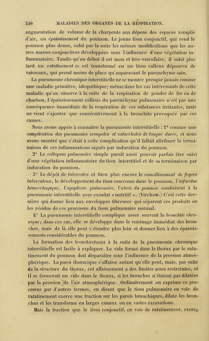 augmentation de volume de la charpente aux dépens des espaces remplis d'air, un èpaississement du poumon. Le jeune tissu conjonctif, qui rend le poumon plus dense, subit par la suite les mêmes modifications que les au- tres masses conjonctives développées sous l'influence d'une végétation in- flammatoire. Tandis qu'au début il est mou et très-vasculaire, il subit plus tard un ratatinement ei est transformé en un tissu calleux dépourvu de vaisseaux, qui prend moins de place qu'auparavant le parenchyme sain. La pneumonie chronique interstitielle ne se montre presque jamais comme une maladie primitive, idiopathique; même dans les cas intéressants de cette maladie qu'on observe à la suite de la respiration de poudre de fer ou de charbon, l'èpaississement calleux du parenchyme pulmonaire n'est pas une conséquence immédiate de la respiration de ces substances irritantes, mais ne vient s'ajouter que consécutivement à la bronchite provoquée par ces causes. Nous avons appris à connaître la pneumonie interstitielle : 1° comme une complication des pneumonies croupales et catarrhales de longue durée, et nous avons montré que c'était à cette complication qu'il fallait attribuer la termi- naison de ces inflammations aiguës par induration du poumon. 2° Le collapsus pulmonaire simple paraît aussi pouvoir parfois être suivi d'une végétation inflammatoire du tissu interstitiel et de sa terminaison par induration du poumon. 3° Le dépôt de tubercules et bien plus encore le ramollissement de foyers tuberculeux, le développement du tissu cancéreux dans le poumon, l'infarctus hémorrhagique, l'apoplexie pulmonaire, l'abcès du poumon conduisent à la pneumonie interstitielle avec exsudât «nutritif ». (Virchow.) C'est cette der- nière qui donne lieu aux enveloppes fibreuses qui séparent ces produits ou les résidus de ces processus du tissu pulmonaire normal. U° La pneumonie interstitielle complique assez souvent la bronchite chro- nique; dans ces cas, elle se développe dans le voisinage immédiat des bron- ches, mais de là elle peut s'étendre plus loin et donner lieu à des épaissis- sements considérables du poumon. La formation des bronchiectasies à la suite de la pneumonie chronique interstitielle est facile à expliquer. Le vide formé dans le thorax par le rata- tinement du poumon doit disparaître sous l'influence de la pression atmos- phérique. La paroi thoracique s'affaisse autant qu'elle peut, mais, par suite de la structure du thorax, cet affaissement a des limites assez restreintes, et il se formerait un vide dans le thorax, si les bronches n'étaient pas dilatées par la pression [de l'air atmosphérique. Ordinairement on exprime ce pro- cessus par d'autres termes, en disant que le tissu pulmonaire en voie de ratatinement exerce une traction sur les parois bronchiques, dilate les bron- ches et les transforme en larges canaux ou en vastes excavations. Mais la traction que le tissu conjonctif, en voie de ratatinement, exerce