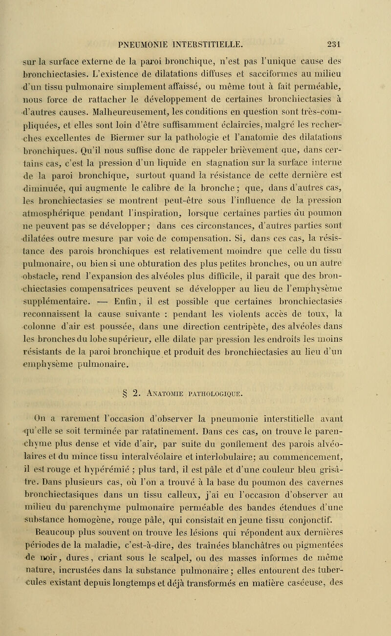 sur la surface externe de la paroi bronchique, n'est pas l'unique cause des bronchiectasies. L'existence de dilatations diffuses et sacciformes au milieu d'un tissu pulmonaire simplement affaissé, ou même tout à fait perméable, nous force de rattacher le développement de certaines bronchiectasies à •d'autres causes. Malheureusement, les conditions en question sont très-com- pliquées, et elles sont loin d'être suffisamment éclaircies, malgré les recher- ches excellentes de Biermer sur la pathologie et l'anatomie des dilatations bronchiques. Qu'il nous suffise donc de rappeler brièvement que, dans cer- tains cas, c'est la pression d'un liquide en stagnation sur la surface interne de la paroi bronchique, surtout quand la résistance de cette dernière est diminuée, qui augmente le calibre de la bronche; que, dans d'autres cas, les bronchiectasies se montrent peut-être sous l'influence de la pression atmosphérique pendant l'inspiration, lorsque certaines parties du poumon ne peuvent pas se développer; dans ces circonstances, d'autres parties sont dilatées outre mesure par voie de compensation. Si, dans ces cas, la résis- tance des parois bronchiques est relativement moindre que celle du tissu pulmonaire, ou bien si une obturation des plus petites bronches, ou un autre obstacle, rend l'expansion des alvéoles plus difficile, il paraît que des bron- chiectasies compensatrices peuvent se développer au lieu de l'emphysème supplémentaire. — Enfin, il est possible que certaines bronchiectasies reconnaissent la cause suivante : pendant les violents accès de toux, la colonne d'air est poussée, dans une direction centripète, des alvéoles dans les bronches du lobe supérieur, elle dilate par pression les endroits les moins résistants de la paroi bronchique et produit des bronchiectasies au lieu d'un emphysème pulmonaire. § 2. Anatomie pathologique. On a rarement l'occasion d'observer la pneumonie interstitielle avant qu'elle se soit terminée par ratatinement. Dans ces cas, on trouve le paren- chyme plus dense et vide d'air, par suite du gonflement des parois alvéo- laires et du mince tissu interalvéolaire et interlobulaire; au commencement, il est rouge et hypérémié ; plus tard, il est pâle et d'une couleur bleu grisâ- tre. Dans plusieurs cas, où l'on a trouvé à la base du poumon des cavernes bronchiectasiques dans un tissu calleux, j'ai eu l'occasion d'observer au milieu du parenchyme pulmonaire perméable des bandes étendues d'une substance homogène, rouge pâle, qui consistait en jeune tissu conjonctif. Beaucoup plus souvent on trouve les lésions qui répondent aux dernières périodes de la maladie, c'est-à-dire, des traînées blanchâtres ou pigmentées de noir, dures, criant sous le scalpel, ou des masses informes de même nature, incrustées dans la substance pulmonaire ; elles entourent des tuber- cules existant depuis longtemps et déjà transformés en matière caséeuse, des