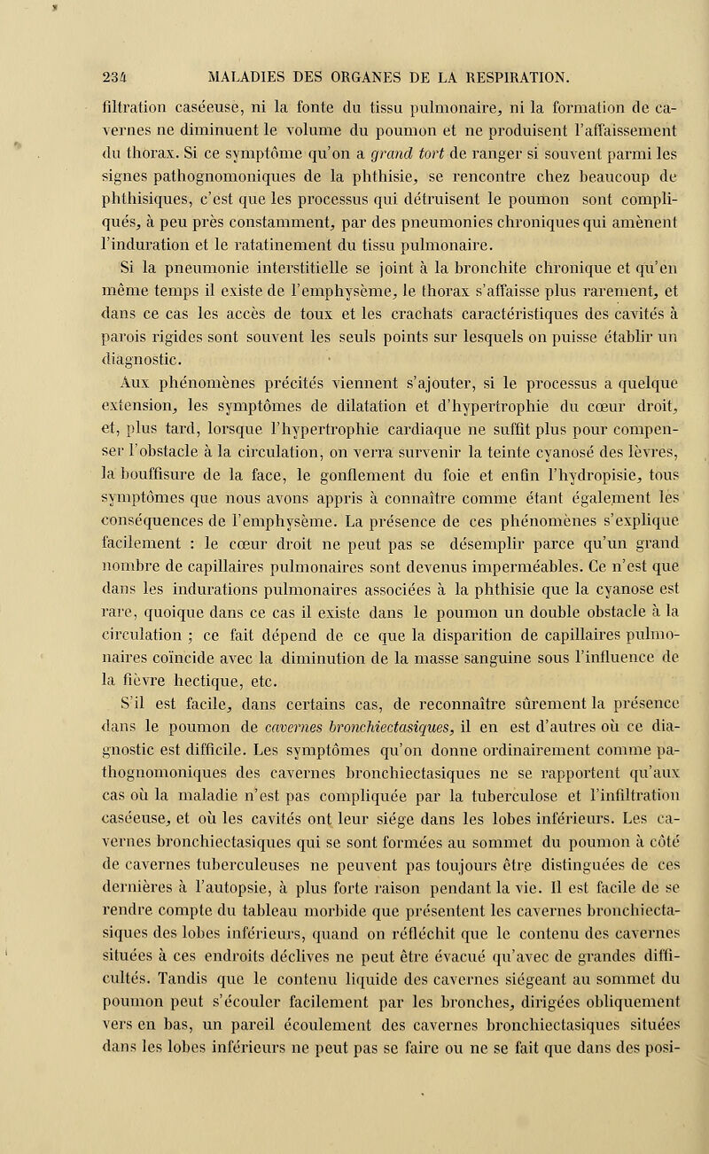 filtration caséeuse, ni la fonte du tissu pulmonaire, ni la formation de ca- vernes ne diminuent le volume du poumon et ne produisent l'affaissement du thorax. Si ce symptôme qu'on a grcmd tort de ranger si souvent parmi les signes pathognomoniques de la phthisie, se rencontre chez beaucoup de phthisiques, c'est que les processus qui détruisent le poumon sont compli- qués, à peu près constamment, par des pneumonies chroniques qui amènent l'induration et le ratatinement du tissu pulmonaire. Si la pneumonie interstitielle se joint à la bronchite chronique et qu'en même temps il existe de l'emphysème, le thorax s'affaisse plus rarement, et dans ce cas les accès de toux et les crachats caractéristiques des cavités à parois rigides sont souvent les seuls points sur lesquels on puisse établir un diagnostic. Aux phénomènes précités viennent s'ajouter, si le processus a quelque extension, les symptômes de dilatation et d'hypertrophie du cœur droit, et, plus tard, lorsque l'hypertrophie cardiaque ne suffit plus pour compen- ser l'obstacle à la circulation, on verra survenir la teinte cyanose des lèvres, la bouffisure de la face, le gonflement du foie et enfin l'hydropisie, tous symptômes que nous avons appris à connaître comme étant également les conséquences de l'emphysème. La présence de ces phénomènes s'explique facilement : le cœur droit ne peut pas se désemplir parce qu'un grand nombre de capillaires pulmonaires sont devenus imperméables. Ce n'est que dans les indurations pulmonaires associées à la phthisie que la cyanose est rare, quoique dans ce cas il existe dans le poumon un double obstacle à la circulation ; ce fait dépend de ce que la disparition de capillaires pulmo- naires coïncide avec la diminution de la masse sanguine sous l'influence de la fièvre hectique, etc. S'il est facile, dans certains cas, de reconnaître sûrement la présence dans le poumon de cavernes bronchiectasiques, il en est d'autres où ce dia- gnostic est difficile. Les symptômes qu'on donne ordinairement comme pa- thognomoniques des cavernes bronchiectasiques ne se rapportent qu'aux cas où la maladie n'est pas compliquée par la tuberculose et l'infiltration caséeuse, et où les cavités ont leur siège dans les lobes inférieurs. Les ca- vernes bronchiectasiques qui se sont formées au sommet du poumon à côté de cavernes tuberculeuses ne peuvent pas toujours être distinguées de ces dernières à l'autopsie, à plus forte raison pendant la vie. Il est facile de se rendre compte du tableau morbide que présentent les cavernes bronchiecta- siques des lobes inférieurs, quand on réfléchit que le contenu des cavernes situées à ces endroits déclives ne peut être évacué qu'avec de grandes diffi- cultés. Tandis que le contenu liquide des cavernes siégeant au sommet du poumon peut s'écouler facilement par les bronches, dirigées obliquement vers en bas, un pareil écoulement des cavernes bronchiectasiques situées dans les lobes inférieurs ne peut pas se faire ou ne se fait que dans des posi-