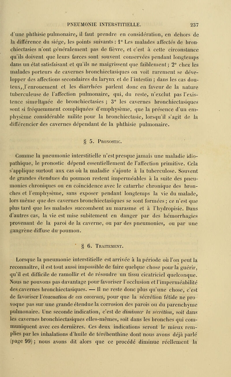 d'une phthisie pulmonaire, il faut prendre en considération, en dehors de la différence du siège, les points suivants : 1° Les malades affectés de bron- chiectasies n'ont généralement pas de fièvre, et c'est à cette circonstance qu'ils doivent que leurs forces sont souvent conservées pendant longtemps dans un état satisfaisant et qu'ils ne maigrissent que faiblement; 2° chez les malades porteurs de cavernes bronchiectasiques on voit rarement se déve- lopper des affections secondaires du larynx et de l'intestin; dans les cas dou- teux, ,1'enrouement et les diarrhées parlent donc en faveur de la nature tuberculeuse de l'affection pulmonaire, qui, du reste, n'exclut pas l'exis- tence sinmltauée de bronchiectasies ; 3° les cavernes bronchiectasiques sont si fréquemment compliquées d'emphysème, que la présence d'un em- physème considérable milite pour la bronchiectasie, lorsqu'il s'agit de la différencier des cavernes dépendant de la phthisie pulmonaire. § 5. Pronostic. Comme la pneumonie interstitielle n'est presque jamais une maladie idio- pathique, le pronostic dépend essentiellement de l'affection primitive. Cela s'applique surtout aux cas où la maladie s'ajoute à la tuberculose. Souvent de grandes étendues du poumon restent imperméables à la suite des pneu- monies chroniques ou en coïncidence avec le catarrhe chronique des bron- ches et l'emphysème, sans exposer pendant longtemps la vie du malade, lors même que des cavernes bronchiectasiques se sont formées ; ce n'est que plus tard que les malades succombent au marasme et à l'hydropisie. Dans d'autres cas, la vie est mise subitement en danger par des hémorrhagies provenant de la paroi de la caverne, ou par des pneumonies, ou par une gangrène diffuse du poumon. § 6. Traitement. Lorsque la pneumonie interstitielle est arrivée à la période où l'on peut la reconnaître, il est tout aussi impossible de faire quelque chose pour la guérir, qu'il est difficile de ramollir et de résoudre un tissu cicatriciel quelconque. Nous ne pouvons pas davantage pour favoriser l'occlusion et l'imperméabilité des cavernes bronchiectasiques. — Il ne reste donc plus qu'une chose, c'est de favoriser Y évacuation de ces cavernes, pour que la sécrétion fétide ne pro- voque pas sur une grande étendue la corrosion des parois ou du parenchyme pulmonaire. Une seconde indication, c'est de diminuer la sécrétion, soit dans les cavernes bronchiectasiques elles-mêmes, soit dans les bronches qui com- muniquent avec ces dernières. Ces deux indications seront le mieux rem- plies par les inhalations d'huile de térébenthine dont nous avons déjà parlé (page 99) ; nous avons dit alors que ce procédé diminue réellement la
