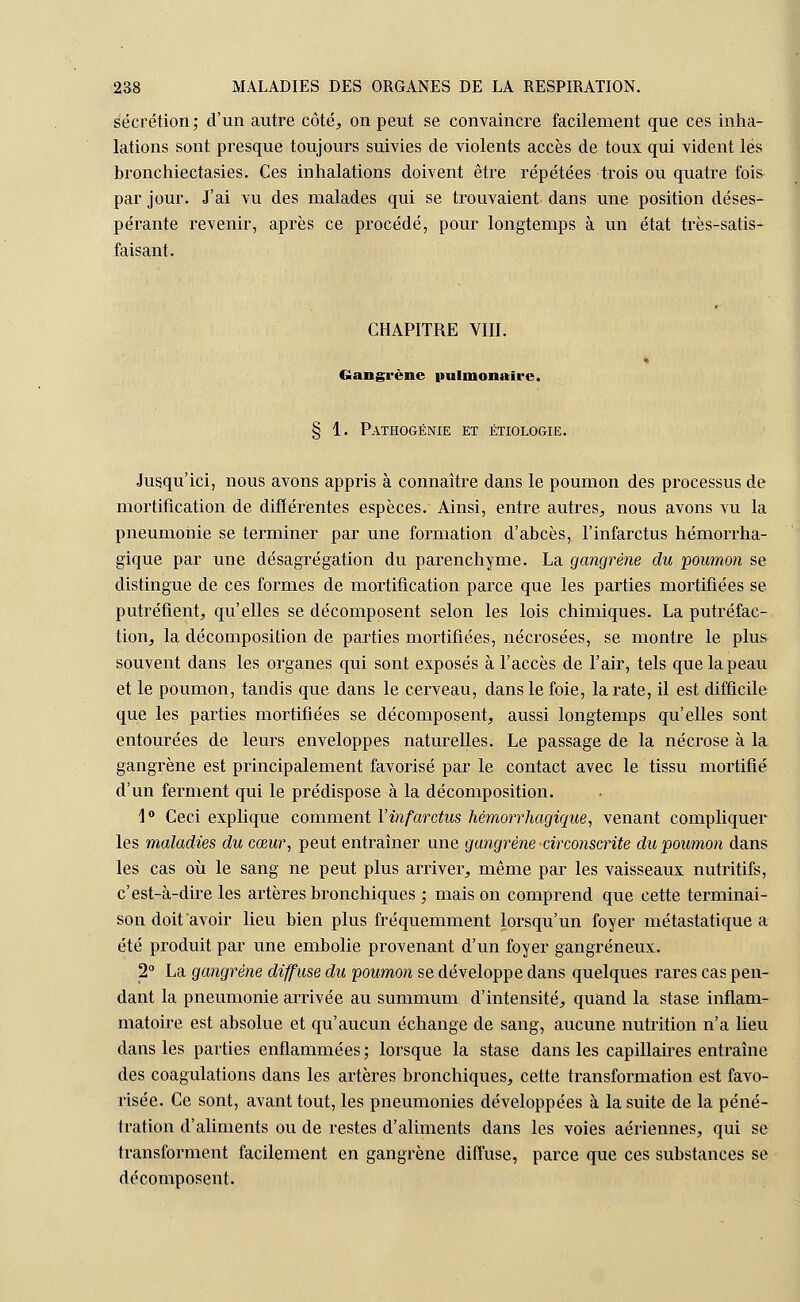 sécrétion; d'un autre côté, on peut se convaincre facilement que ces inha- lations sont presque toujours suivies de violents accès de toux qui vident lés bronchiectasies. Ces inhalations doivent être répétées trois ou quatre fois par jour. J'ai vu des malades qui se trouvaient dans une position déses- pérante revenir, après ce procédé, pour longtemps à un état très-satis- faisant. CHAPITRE VIII. » Gangrène pulmonaire. § 1. Pathogénie et étiologie. Jusqu'ici, nous avons appris à connaître dans le poumon des processus de mortification de différentes espèces. Ainsi, entre autres, nous avons vu la pneumonie se terminer par une formation d'abcès, l'infarctus hémorrha- gique par une désagrégation du parenchyme. La gangrène du poumon se distingue de ces formes de mortification parce que les parties mortifiées se putréfient, qu'elles se décomposent selon les lois chimiques. La putréfac- tion, la décomposition de parties mortifiées, nécrosées, se montre le plus souvent dans les organes qui sont exposés à l'accès de l'air, tels que la peau et le poumon, tandis que dans le cerveau, dans le foie, la rate, il est difficile que les parties mortifiées se décomposent, aussi longtemps qu'elles sont entourées de leurs enveloppes naturelles. Le passage de la nécrose à la gangrène est principalement favorisé par le contact avec le tissu mortifié d'un ferment qui le prédispose à la décomposition. \° Ceci explique comment Y infarctus hémorrhagique, venant compliquer les maladies du cœur, peut entraîner une gangrène circonscrite du poumon dans les cas où le sang ne peut plus arriver, même par les vaisseaux nutritifs, c'est-à-dire les artères bronchiques ; mais on comprend que cette terminai- son doit avoir lieu bien plus fréquemment lorsqu'un foyer métastatique a été produit par une embolie provenant d'un foyer gangreneux. 2° La gangrène diffuse du poumon se développe dans quelques rares cas pen- dant la pneumonie arrivée au summum d'intensité, quand la stase inflam- matoire est absolue et qu'aucun échange de sang, aucune nutrition n'a lieu dans les parties enflammées ; lorsque la stase dans les capillaires entraîne des coagulations dans les artères bronchiques, cette transformation est favo- risée. Ce sont, avant tout, les pneumonies développées à la suite de la péné- tration d'aliments ou de restes d'aliments dans les voies aériennes, qui se h-ansforment facilement en gangrène diffuse, parce que ces substances se décomposent.