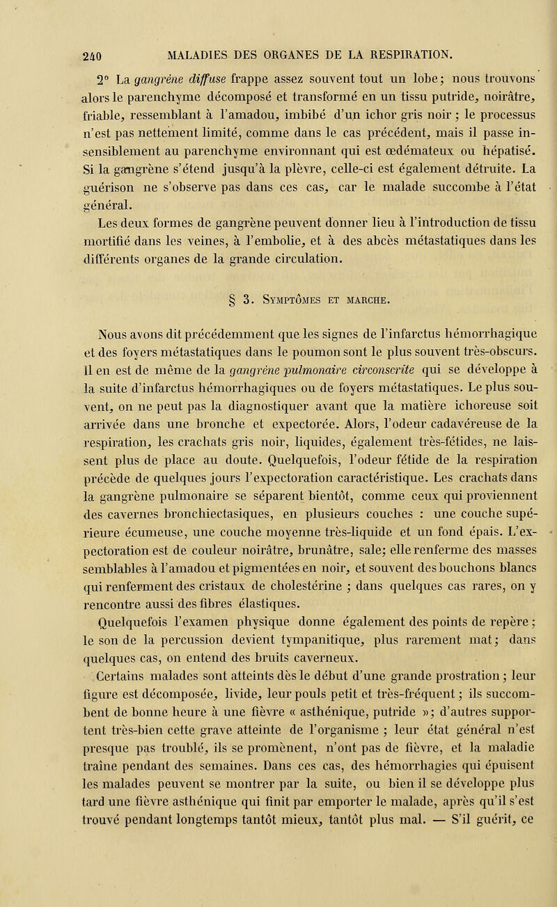 2° La gangrène diffuse frappe assez souvent tout un lobe; nous trouvons alors le parenchyme décomposé et transformé en un tissu putride, noirâtre, friable, ressemblant à l'amadou, imbibé d'un ichor gris noir ; le processus n'est pas nettement limité, comme dans le cas précédent, mais il passe in- sensiblement au parenchyme environnant qui est œdémateux ou hépatisé. Si la gangrène s'étend jusqu'à la plèvre, celle-ci est également détruite. La guérison ne s'observe pas dans ces cas, car le malade succombe à l'état général. Les deux formes de gangrène peuvent donner lieu à l'introduction de tissu mortifié dans les veines, à l'embolie, et à des abcès métastatiques dans les différents organes de la grande circulation. § 3. Symptômes et marche. Nous avons dit précédemment que les signes de l'infarctus hémorrhagique et des foyers métastatiques dans le poumon sont le plus souvent très-obscurs. Il en est de même de la gangrène pulmonaire circonscrite qui se développe à la suite d'infarctus hémorrhagiques ou de foyers métastatiques. Le plus sou- vent, on ne peut pas la diagnostiquer avant que la matière ichoreuse soit arrivée dans une bronche et expectorée. Alors, l'odeur cadavéreuse de la respiration, les crachats gris noir, liquides, également très-fétides, ne lais- sent plus de place au doute. Quelquefois, l'odeur fétide de la respiration précède de quelques jours l'expectoration caractéristique. Les crachats dans la gangrène pulmonaire se séparent bientôt, comme ceux qui proviennent des cavernes bronchiectasiques, en plusieurs couches : une couche supé- rieure écumeuse, une couche moyenne très-liquide et un fond épais. 1/ex- pectoration est de couleur noirâtre, brunâtre, sale; elle renferme des masses semblables à l'amadou et pigmentées en noir, et souvent des bouchons blancs qui renferment des cristaux de cholestérine ; dans quelques cas rares, on y rencontre aussi des fibres élastiques. Quelquefois l'examen physique donne également des points de repère ; le son de la percussion devient tympanitique, plus rarement mat ; dans quelques cas, on entend des bruits caverneux. Certains malades sont atteints dès le début d'une grande prostration ; leur figure est décomposée, livide, leur pouls petit et très-fréquent ; ils succom- bent de bonne heure à une fièvre « asthénique, putride »; d'autres suppor- tent très-bien cette grave atteinte de l'organisme ; leur état général n'est presque pas troublé, ils se promènent, n'ont pas de fièvre, et la maladie traîne pendant des semaines. Dans ces cas, des hémorrhagies qui épuisent les malades peuvent se montrer par la suite, ou bien il se développe plus tard une fièvre asthénique qui finit par emporter le malade, après qu'il s'est trouvé pendant longtemps tantôt mieux, tantôt plus mal. — S'il guérit, ce