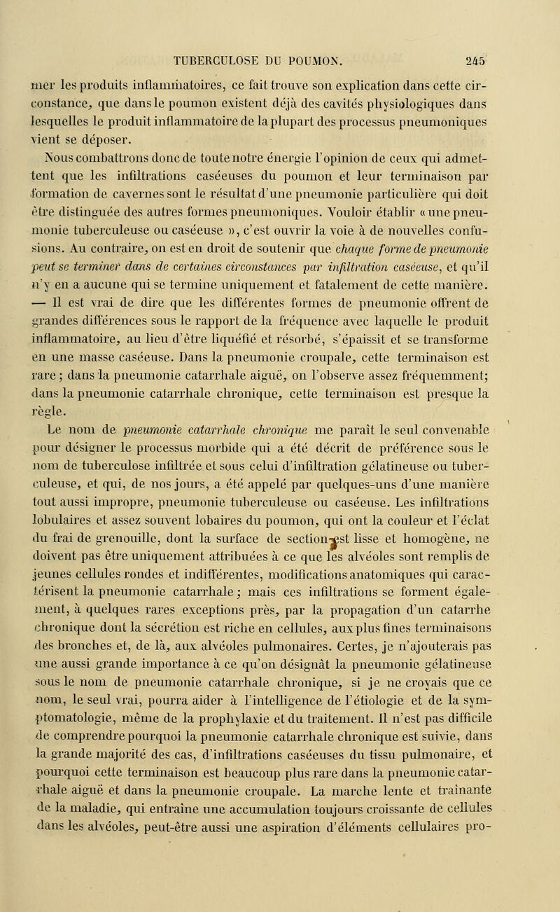 mer les produits inflammatoires, ce fait trouve son explication clans cette cir- constance, que dans le poumon existent déjà des cavités physiologiques dans lesquelles le produit inflammatoire de la plupart des processus pneumoniques vient se déposer. Nous combattrons donc de toute notre énergie l'opinion de ceux qui admet- tent que les infiltrations caséeuses du poumon et leur terminaison par formation de cavernes sont le résultat d'une pneumonie particulière qui doit être distinguée des autres formes pneumoniques. Vouloir établir «une pneu- monie tuberculeuse ou caséeuse », c'est ouvrir la voie à de nouvelles confu- sions. Au contraire, on est en droit de soutenir que chaque forme de •pneumonie peut se terminer dans de certaines circonstances par infiltration caséeuse, et qu'il n'y en a aucune qui se termine uniquement et fatalement de cette manière. — Il est vrai de dire que les différentes formes de pneumonie offrent de grandes différences sous le rapport de la fréquence avec laquelle le produit inflammatoire, au lieu d'être liquéfié et résorbé, s'épaissit et se transforme en une masse caséeuse. Dans la pneumonie croupale, cette terminaison est rare ; dans la pneumonie catarrhale aiguë, on l'observe assez fréquemment; dans la pneumonie catarrhale chronique, cette terminaison est presque la règle. Le nom de pneumonie catarrhale chronique me paraît le seul convenable pour désigner le pi'ocessus morbide qui a été décrit de préférence sous le nom de tuberculose infiltrée et sous celui d'infiltration gélatineuse ou tuber- culeuse, et qui, de nos jours, a été appelé par quelques-uns d'une manière tout aussi impropre, pneumonie tuberculeuse ou caséeuse. Les infiltrations lobulaires et assez souvent lobaires du poumon, qui ont la couleur et l'éclat du frai de grenouille, dont la surface de section-jest lisse et homogène, ne doivent pas être uniquement attribuées à ce que les alvéoles sont remplis de jeunes cellules rondes et indifférentes, modifications anatomiques qui carac- térisent la pneumonie catarrhale ; mais ces infiltrations se forment égale- ment, à quelques rares exceptions près, par la propagation d'un catarrhe chronique dont la sécrétion est riche en cellules, aux plus fines terminaisons des bronches et, de là, aux alvéoles pulmonaires. Certes, je n'ajouterais pas une aussi grande importance à ce qu'on désignât la pneumonie gélatineuse sous le nom de pneumonie catarrhale chronique, si je ne croyais que ce nom, le seul vrai, pourra aider à l'intelligence de l'étiologie et de la sym- ptomatologie, même de la prophylaxie et du traitement. Il n'est pas difficile de comprendre pourquoi la pneumonie catarrhale chronique est suivie, dans la grande majorité des cas, d'infiltrations caséeuses du tissu pulmonaire, et pourquoi cette terminaison est beaucoup plus rare dans la pneumonie catar- rhale aiguë et dans la pneumonie croupale. La marche lente et traînante de la maladie, qui entraîne une accumulation toujours croissante de cellules dans les alvéoles, peut-être aussi une aspiration d'éléments cellulaires pro-