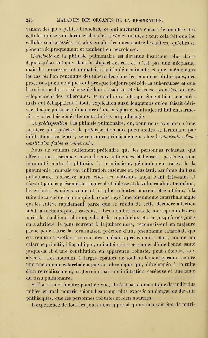 venant des plus petites bronches, ce qui augmente encore le nombre des cellules qui se sont formées dans les alvéoles mêmes : tout cela fait que les cellules sont pressées de plus en plus les unes contre les autres, qu'elles se gênent réciproquement et tombent en nécrobiose. L'étiologie de la phthisie pulmonaire est devenue beaucoup plus claire depuis qu'on sait que, dans la plupart des cas, ce n'est pas une néoplasie, mais des processus inflammatoires qui la déterminent; et que, même dans les cas où l'on rencontre des tubercules dans les poumons phthisiques, des processus pneumoniques ont presque toujours précédé la tuberculose et que la métamorphose caséeuse de leurs résidus a été la cause première du dé- veloppement des tubercules. De nombreux faits, qui étaient bien constatés, mais qui échappaient à toute explication aussi longtemps qu'on faisait déri- ver chaque phthisie pulmonaire d'une néoplasie, sont aujourd'hui enharmo- nie avec les lois généralement admises en pathologie. La prédisposition à la phthisie pulmonaire, ou, pour nous exprimer d'une manière plus précise, la prédisposition aux pneumonies se terminant par infiltrations caséeuses, se rencontre principalement chez les individus d'une constitution faible et vulnérable. Nous ne voulons nullement prétendre que les personnes robustes, qui offrent une résistance normale aux influences fâcheuses, possèdent une immunité contre la phthisie. La terminaison, généralement rare, de la pneumonie croupale par infiltration caséeuse et, plus tard, par fonte du tissu pulmonaire, s'observe aussi chez les individus auparavant très-sains et n'ayant jamais présenté des signes de faiblesse et de vulnérabilité. De même, les enfants les mieux venus et les plus robustes peuvent être atteints, à la suite de la coqueluche ou de la rougeole, d'une pneumonie catarrhale aiguë qui les enlève rapidement parce que le résidu de cette dernière affection subit la métamorphose caséeuse. Les nombreux cas de mort qu'on observe après les épidémies de rougeole et de coqueluche, et que jusqu'à nos jours on a attribué le plus souvent à la [tuberculose, reconnaissent en majeure partie pour cause la terminaison précitée d'une pneumonie catarrhale qui est venue se greffer sur une des maladies précédentes. Mais, même un catarrhe primitif, idiopathique, qui atteint des personnes d'une bonne santé jusque-là et d'une constitution en apparence robuste, peut s'étendre aux alvéoles. Les hommes à larges épaules ne sont nullement garantis contre une pneumonie catarrhale aiguë ou chronique qui, développée à la suite d'un refroidissement, se termine par une infiltration caséeuse et une fonte du tissu pulmonaire. Si l'on se met à notre point de vue, il n'est pas étonnant que des individus faibles et mal nourris soient beaucoup plus exposés au danger de devenir phthisiques, que les personnes robustes et bien nourries. L'expérience de tous les jours nous apprend qu'un mauvais état de nutiï-