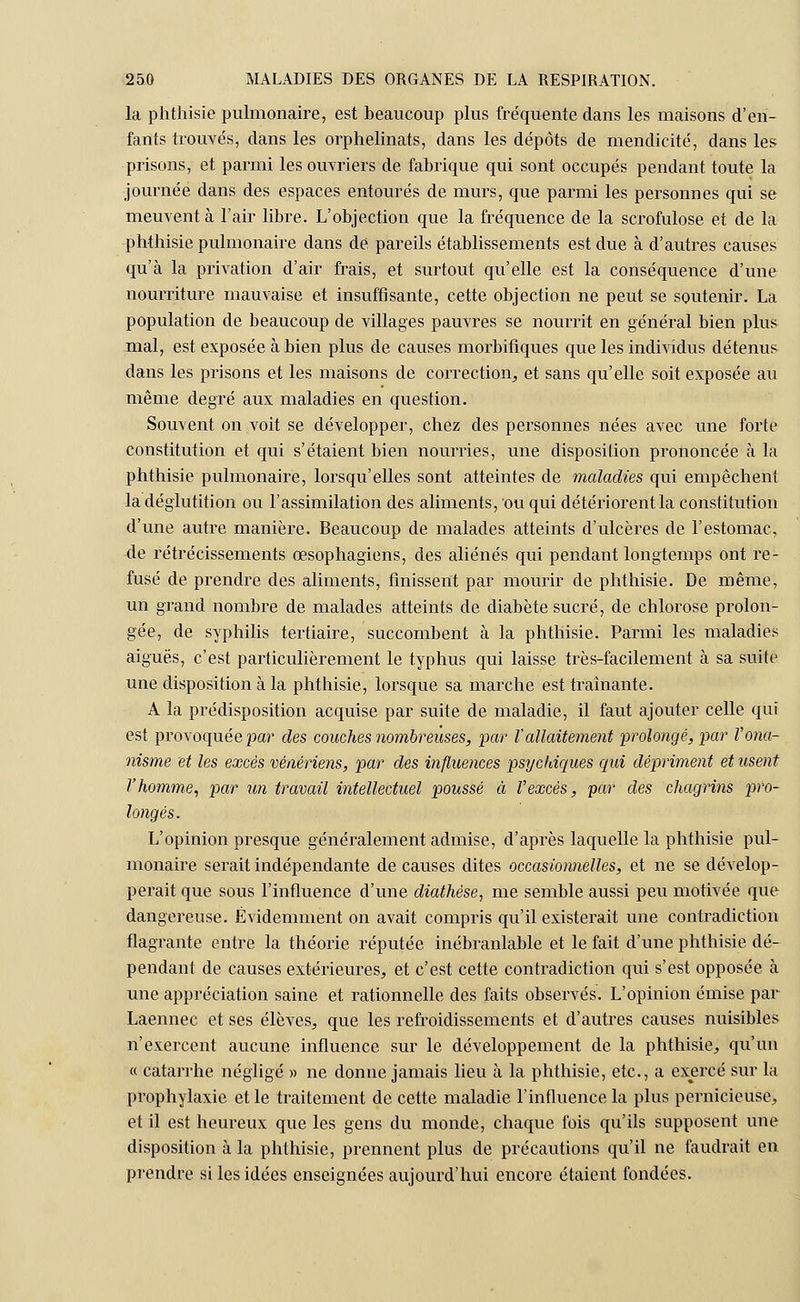 la phthisie pulmonaire, est beaucoup plus fréquente dans les maisons d'en- fants trouvés, dans les orphelinats, dans les dépôts de mendicité, dans les prisons, et parmi les ouvriers de fabrique qui sont occupés pendant toute la journée dans des espaces entourés de murs, que parmi les personnes qui se meuvent à l'air libre. L'objection que la fréquence de la scrofulose et de la phthisie pulmonaire dans dé pareils établissements est due à d'autres causes qu'à la privation d'air frais, et surtout qu'elle est la conséquence d'une nourriture mauvaise et insuffisante, cette objection ne peut se soutenir. La population de beaucoup de villages pauvres se nourrit en général bien plus mal, est exposée à bien plus de causes morbifiques que les individus détenus dans les prisons et les maisons de correction, et sans qu'elle soit exposée au même degré aux maladies en question. Souvent on voit se développer, chez des personnes nées avec une forte constitution et qui s'étaient bien nourries, une disposilion prononcée à la phthisie pulmonaire, lorsqu'elles sont atteintes de maladies qui empêchent la déglutition ou l'assimilation des aliments, ou qui détériorent la constitution d'une autre manière. Beaucoup de malades atteints d'ulcères de l'estomac, de rétrécissements œsophagiens, des aliénés qui pendant longtemps ont re- fusé de prendre des aliments, finissent par mourir de phthisie. De même, un grand nombre de malades atteints de diabète sucré, de chlorose prolon- gée, de syphilis tertiaire, succombent à la phthisie. Parmi les maladies aiguës, c'est particulièrement le typhus qui laisse très-facilement à sa suite une disposition à la phthisie, lorsque sa marche est traînante. A la prédisposition acquise par suite de maladie, il faut ajouter celle qui est provoquée par' des couches nombreuses, par l'allaitement prolongé, par l'ona- nisme et les excès vénériens, par des influences psychiques qui dépriment et usent l'homme, par un travail intellectuel poussé à l'excès, par des chagrins pro- longés. L'opinion presque généralement admise, d'après laquelle la phthisie pul- monaire serait indépendante de causes dites occasionnelles, et ne se dévelop- perait que sous l'influence d'une diathêse, me semble aussi peu motivée que dangereuse. Évidemment on avait compris qu'il existerait une contradiction flagrante entre la théorie réputée inébranlable et le fait d'une phthisie dé- pendant de causes extérieures/et c'est cette contradiction qui s'est opposée à une appréciation saine et rationnelle des faits observés. L'opinion émise par Laennec et ses élèves, que les refroidissements et d'autres causes nuisibles n'exercent aucune influence sur le développement de la phthisie, qu'un « catarrhe négligé » ne donne jamais lieu à la phthisie, etc., a exercé sur la prophylaxie et le traitement de cette maladie l'influence la plus pernicieuse, et il est heureux que les gens du monde, chaque fois qu'ils supposent une disposilion à la phthisie, prennent plus de précautions qu'il ne faudrait en prendre si les idées enseignées aujourd'hui encore étaient fondées.