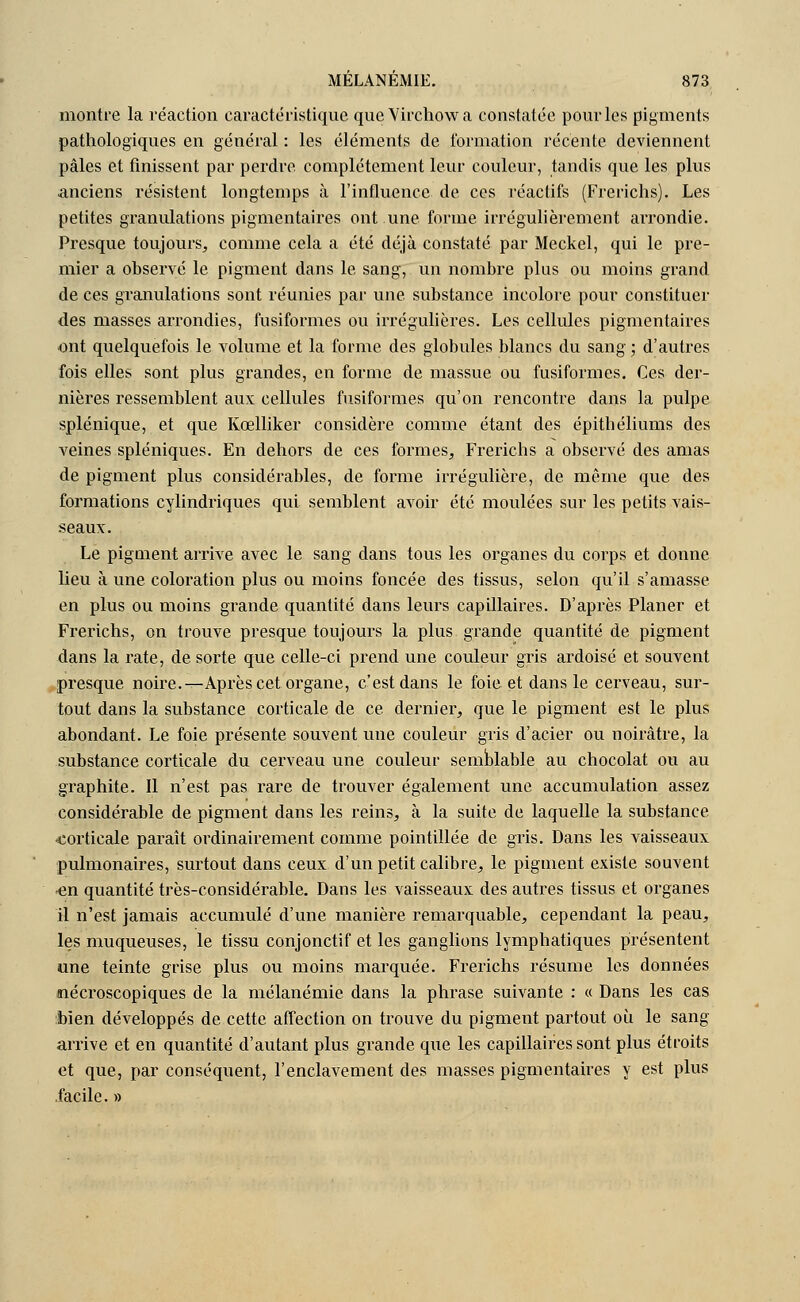 montre la réaction caractéristique que Virchowa constatée pour les pigments pathologiques en général : les éléments de formation récente deviennent pâles et finissent par perdre complètement leur couleur, tandis que les plus anciens résistent longtemps à l'influence de ces réactifs (Frerichs). Les petites granulations pigmentaires ont une forme irrégulièrement arrondie. Presque toujours, comme cela a été déjà constaté par Meckel, qui le pre- mier a observé le pigment dans le sang, un nombre plus ou moins grand de ces granulations sont réunies par une substance incolore pour constituer des masses arrondies, fusiformes ou irrégulières. Les cellules pigmentaires ont quelquefois le volume et la forme des globules blancs du sang ; d'autres fois elles sont plus grandes, en forme de massue ou fusiformes. Ces der- nières ressemblent aux cellules fusiformes qu'on rencontre dans la pulpe splénique, et que Kœlliker considère comme étant des épitbéliums des veines spléniques. En dehors de ces formes, Frerichs a observé des amas de pigment plus considérables, de forme irrégulière, de même que des formations cylindriques qui semblent avoir été moulées sur les petits vais- seaux. Le pigment arrive avec le sang dans tous les organes du corps et donne lieu à une coloration plus ou moins foncée des tissus, selon qu'il s'amasse en plus ou moins grande quantité dans leurs capillaires. D'après Planer et Frerichs, on trouve presque toujours la plus grande quantité de pigment dans la rate, de sorte que celle-ci prend une couleur gris ardoisé et souvent presque noire.—Après cet organe, c'est dans le foie et dans le cerveau, sur- tout dans la substance corticale de ce dernier, que le pigment est le plus abondant. Le foie présente souvent une couleur gris d'acier ou noirâtre, la substance corticale du cerveau une couleur semblable au chocolat ou au graphite. Il n'est pas rare de trouver également une accumulation assez considérable de pigment dans les reins, à la suite de laquelle la substance •corticale paraît ordinairement comme pointillée de gris. Dans les vaisseaux pulmonaires, surtout dans ceux d'un petit calibre, le pigment existe souvent ■en quantité très-considérable. Dans les vaisseaux des autres tissus et organes il n'est jamais accumulé d'une manière remarquable, cependant la peau, les muqueuses, le tissu conjonctif et les ganglions lymphatiques présentent une teinte grise plus ou moins marquée. Frerichs résume les données «îécroscopiques de la mélanémie dans la phrase suivante : « Dans les cas bien développés de cette affection on trouve du pigment partout où le sang arrive et en quantité d'autant plus grande que les capillaires sont plus étroits et que, par conséquent, l'enclavement des masses pigmentaires y est plus facile. »