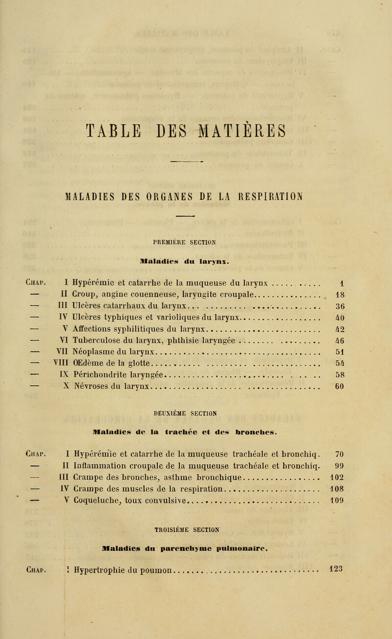 TABLE DES MATIERES MALADIES DES ORGANES DE LA RESPIRATION PREMIÈRE SECTION Maladies «lu larynx. Chap. I Hypérémie et catarrhe de la muqueuse du larynx 1 — II Group, angine couenneuse, laryngite croupale 18 — III Ulcères catarrhaux du larynx 36 — IV Ulcères typhiques et varioliques du larynx 40 — V Affections syphilitiques du larynx 42 — VI Tuberculose du larynx, phthisie laryngée 46 — VII Néoplasme du larynx 51 — VIII OEdème de la glotte 54 — IX Périchondrite laryngée . . .. 58 — X Névroses du larynx 60 DEUXIÈME SECTION Maladies de la trachée et des bronches. Chap. I Hypérémie et catarrhe de la muqueuse trachéale et bronchiq. 70 — II Inflammation croupale de la muqueuse trachéale et bronchiq. 99 III Crampe des bronches, asthme bronchique 102 — IV Crampe des muscles de la respiration 108 — V Coqueluche, toux convulsive. 109 TROISIÈME SECTION Maladies dn parenchyme pulmonaire. Chap. î Hypertrophie du poumon 123