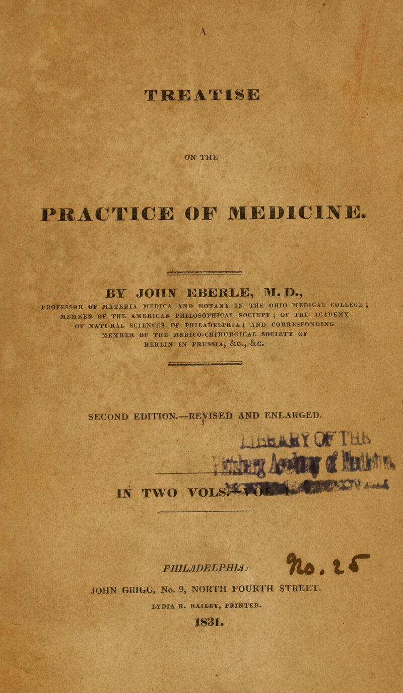 ON THK PRACTICE OF MEDICINE. BY JOHN KBERLE, M.D., PBOFESSOil OF MATKKIA aiEDICA AND BOTAKT IN THE OHIO MEDICAL COLI.-EGE ; MEMBER OF THE AMEHICAK PHILOSOPHICAL SOCIETY ; OV THE ACADEMV OF NAXDBAL SCIENCES OF PHILAUELPHIA 5 AND CORRESPONDING MEMBER OF THE MEDICO-CHIHURGICAL SOCIETY OF BERLIN IN PRUSSIA, &C., &C. SECOND EDITION.—REVISED AND ENLARGED. IN TWO voLs^iUt. mrxTs^ ,^ PHILADELPHIA. JOHN GRIGG, No. 9, NORTH FOURTH STREET. LYDIA n. BAILEY, PRINTER. 1831. llU.tC