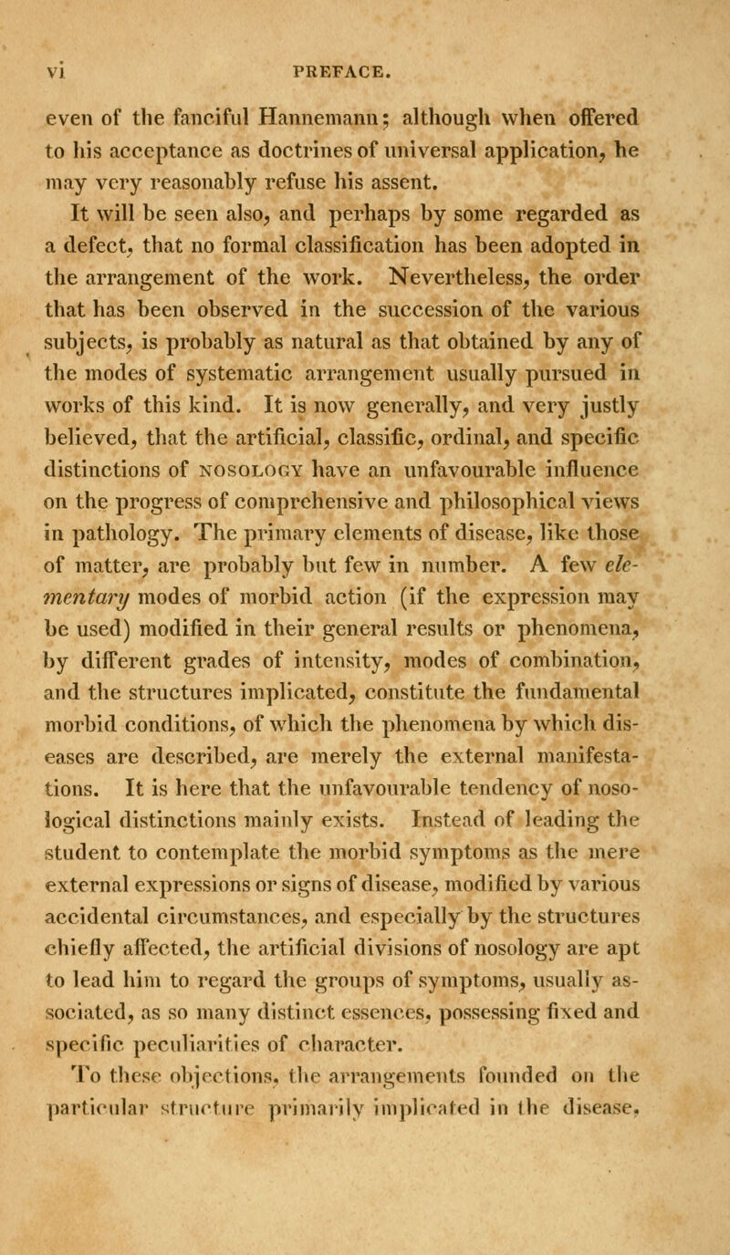 even of the fanciful Hannemann; although when offered to his acceptance as doctrines of universal application, he may very reasonably refuse his assent. It will be seen also, and perhaps by some regarded as a defect, that no formal classification has been adopted in the arrangement of the work. Nevertheless, the order that has been observed in the succession of the various subjects, is probably as natural as that obtained by any of the modes of systematic arrangement usually pursued in works of this kind. It is now generally, and very justly believed, that the artificial, classific, ordinal, and specific distinctions of nosology have an unfavourable influence on the progress of comprehensive and philosophical views in pathology. The primary elements of disease, like those of matter, are probably but few in number. A few ele- mentary modes of morbid action (if the expression may be used) modified in their general results or phenomena, by different grades of intensity, modes of combination, and the structures implicated, constitute the fundamental morbid conditions, of which the phenomena by which dis- eases are described, are merely the external manifesta- tions. It is here that the unfavourable tendency of noso- logical distinctions mainly exists. Instead of leading the student to contemplate the morbid symptoms as the mere external expressions or signs of disease, modified by various accidental circumstances, and especially by the structures chiefly affected, the artificial divisions of nosology are apt to lead him to regard the groups of symptoms, usually as- sociated, as so many distinct essences, possessing fixed and specific peculiarities of cliaracter. To these objections, the arrangements founded on the particular structure primarily implicated in the disease,