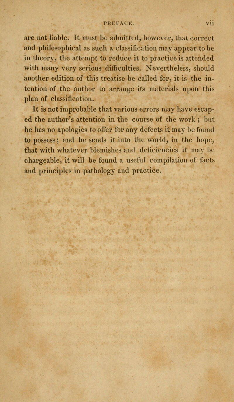 are not liable. It must be admitted, however, that correct and philosophical as such a classification may appear to be in theory, the attempt to reduce it to practice is attended with many very serious difficulties. Nevertheless, should another edition of this treatise be called for, it is the in- tention of the author to arrange its materials upon this plan of classification. It is not improbable that various errors may have escap- ed the author's attention in the course of the work ; but he has no apologies to offer for any defects it may be found to possess; and he sends it into the world, in the hope, that with whatever blemishes and deficiencies it may be chargeable, it will be found a useful compilation of facts and principles in pathology and practice.