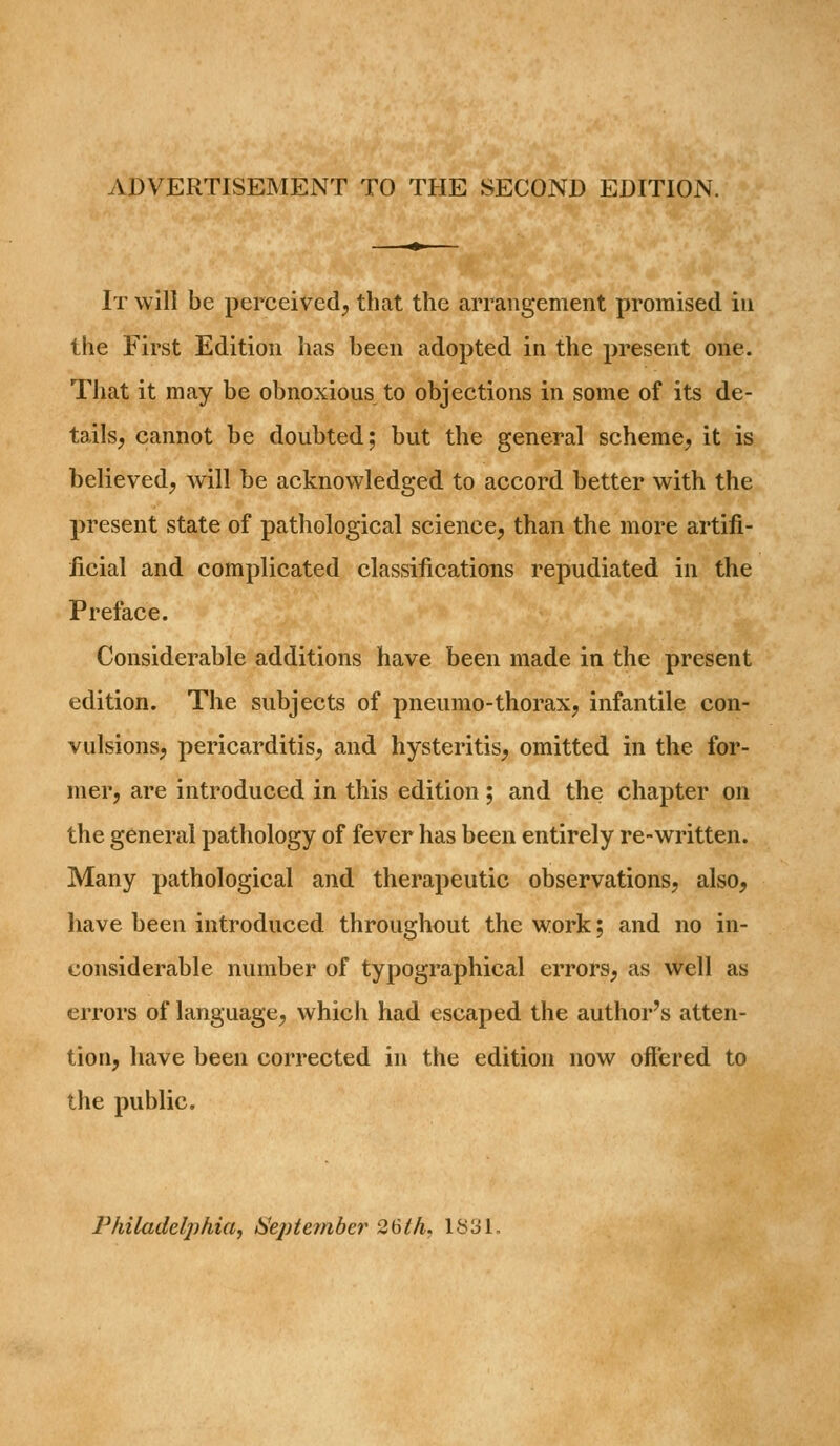 ADVERTISEMENT TO THE SECOND EDITION. It will be perceived, that the arrangement promised iu the First Edition has been adopted in the present one. That it may be obnoxious to objections in some of its de- tails, cannot be doubted; but the general scheme, it is believed, will be acknowledged to accord better with the present state of pathological science, than the more artifi- iicial and complicated classifications repudiated in the Preface. Considerable additions have been made in the present edition. The subjects of pneumo-thorax, infantile con- vulsions, pericarditis, and hysteritis, omitted in the for- mer, are introduced in this edition; and the chapter on the general pathology of fever has been entirely re-written. Many pathological and therapeutic observations, also, have been introduced throughout the work; and no in- considerable number of typographical errors, as well as errors of language, which had escaped the author's atten- tion, have been corrected in the edition now offered to the public. Philadelphia, ISepternber 26th. 1831,