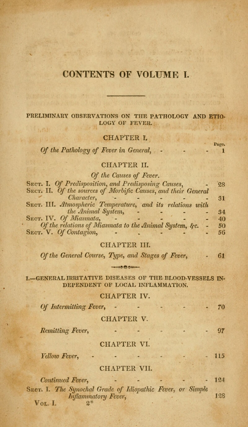 PRELIMINARY OBSERVATIONS ON THE PATHOLOGY AND ETIO- LOGY OF FEVER. CHAPTER 1, Pnge. Of the Pathology of Fever in General, - - - 1 CHAPTER H. Of the Causes of Fever. Sect. I. Of Predisposition, and Predisposing Causes, - 28 Sect. II. Of the sources of Morbific Causes, and their General ^ Character, - - - - - 31 Sect. III. Atmospheric Temperature, and its relations with the Animal System, - - - - 34 Sect. IV. Of Miasmata, - - - - - 40 Of the relations of Miasmata to the Animal System, fyc. - 50 Sect. V. Of Contagion, - . - - - 5Q CHAPTER III. Of the General Course, Type, and Stages of Fever, - 61 I.—GENERAL IRRITATIVE DISEASES OF THE BLOOD-VESSELS IN- DEPENDENT OF LOCAL INFLAMMATION. CHAPTER IV. Of Intermitting Fever, - - - - -70 CHAPTER V. Remitting Fever, - - - - - 97 CHAPTER VI. Yellow Fever, - - - - - - 115 CHAPTER VII. Continued Fefver, - - - - - 124 Sect. I. Tlie Synochal Grade of Idiopathic Fever, or Simple Inflammatory Fever, 128 Vol. I. 2*