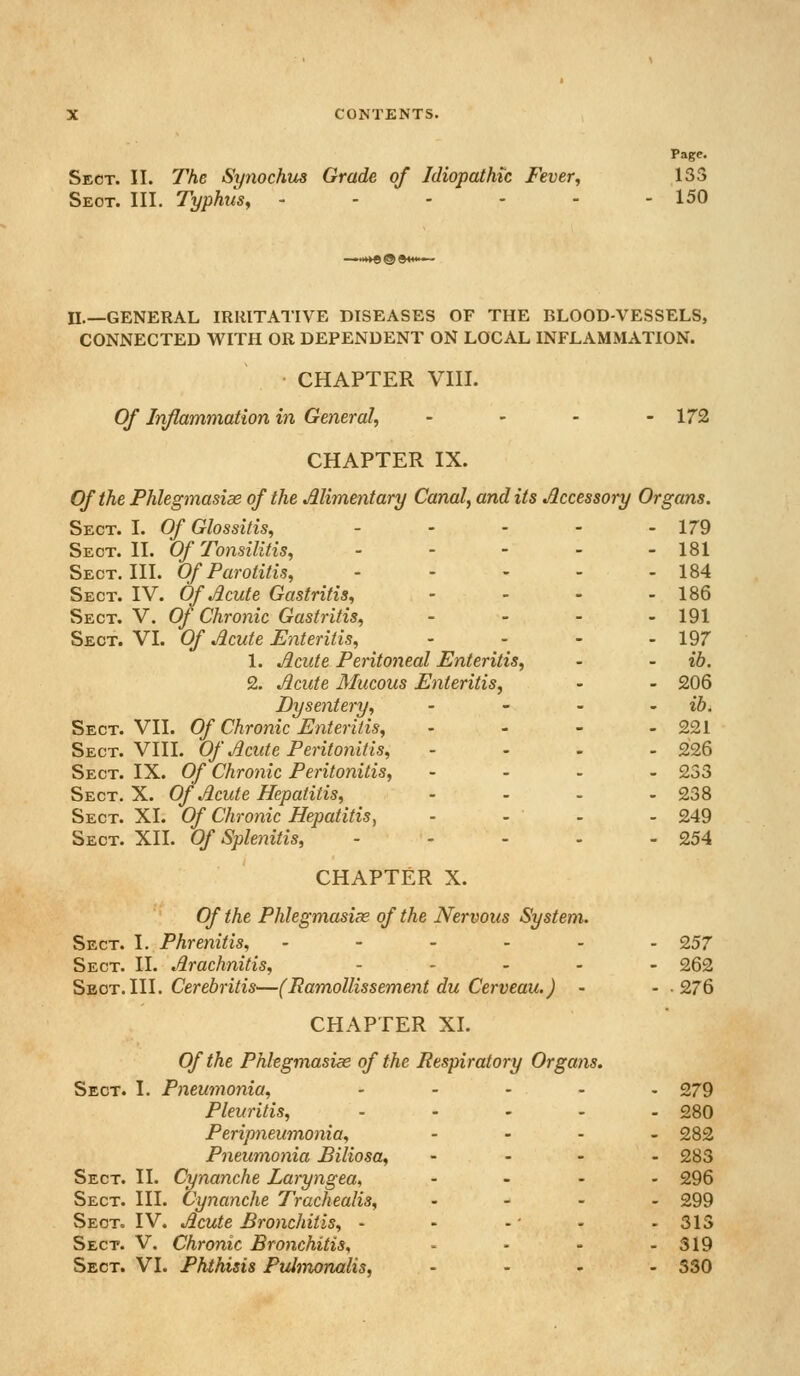 Page. Sect. II. The Synochus Grade of Idiopathic Fever, ,133 Sect. III. Typhus^ 150 wve® n.—GENERAL IRRITATIVE DISEASES OF THE BLOOD-VESSELS, CONNECTED WITH OR DEPENDENT ON LOCAL INFLAMMATION. CHAPTER VIII. Of Inflammation in General, - - - - 172 CHAPTER IX. Of the Phlegmasiae of the Alimentary Canal, and its .Accessory Organs. Sect. I. Of Glossitis, - - - - - 179 Sect. II. Of Tonsilitis, - - - - - 181 Sect. III. Of Parotitis, - - - - - 184 Sect. IV. Of Acute Gastritis, . . . . 186 Sect. V. Of Chronic Gastritis, . . . . 191 Sect. VI. Of Acute Enteritis, - - - - 197 1. Acute Peritoneal Enteritis, - - ib. 2. Acute Mucous Enteritis, - - 206 Dysentery, . _ _ . ib. Sect. VII. Of Chronic Enteritis, - - - - 221 Sect. VIII. Of Acute Peritonitis, . . . . Q26 Sect. IX. Of Chronic Peritonitis, . - . - 233 Sect. X. Of Acute Hepatitis, . . . . 238 Sect. XI. Of Chronic Hepatitis, - - - - 249 Sect. XII. Of Splenitis, - - - - - 254 CHAPTER X. Of the Phlegmasix of the Nervous System. Sect. I. Phrenitis, ------ 257 Sect. II. Arachnitis, . . , . _ 262 Sect.III. Cere6n7w^—(PamoUissement du Cerveau.) - • -276 CHAPTER XI. Of the Phlegmasiee of the Respiratory Organs. Sect. I. Pneumonia, ..... 279 Pleuritis, . - - . . 280 Peripneumonia, .... 282 Pneumonia Biliosa, . . . . 283 Sect. II. Cynanche Laryngea, .... 296 Sect. III. Cynanche Trachealis, . - . . 299 Sect. IV. Acute Bronchitis, - - -' - - 313 Sect. V. Chronic Bronchitis, • - - - 319