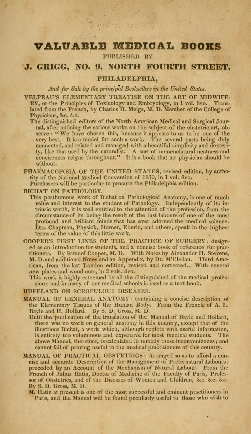 VALtTABXiE MEBKCAX* BOOKS PUBLISHED BY J. GRIGG, NO. 9, NORTH FOURTH STREET, PHILADELPHIA, And for Sale by the principal Booksellers in the United States. VELPEAU'S ELEMENTARY TREATISE ON THE ART OF MIDWIFE- RY, or the Principles of Toxicology and Emijryology, in 1 vol. 8vo. Trans- lated from the French, by Charles D. Meigs, M. D. Member of the College of Physicians, &c. &c. The distinguished editors of the North American Medical and Surgical Jour- nal, after noticing the various works on the subject of the obstetric art, ob- serve :  We have chosen this, because it appears to us to be one of the very best. It is a model for such a work. The several parts being duly, connected, and related and managed with a beautiful simplicity and dexteri- ty, like that used by the naturalist. A sort of nomenclatural neatness and conciseness reigns throughout. It is a book that no physician should be without. PHARMACOPCEIA OF THE UNITED STATES, revised edition, by autho- rity of the National Medical Convention of 1830, in 1 vol. 8vo. Purchasers will be particular to procure the Philadelphia edition. BICHAT ON PATHOLOGY. This posthumous work of Bichat on Pathological Anatomy, is one of much value and interest to the student of Pathology. Independently of its in- trinsic worth, it is well entitled to the attention of the profession, from the circumstance of its being the result of the last labours of one of the most profound and brilliant minds that has ever adorned the medical science. Drs. Chapman, Physick, Horner, Eberle, and others, speak in the highest terms of the value of this little work. COOPER'S FIRST LINES OF THE PRACTICE OF SURGERY: design- ed as an introduction for students, and a concise book of reference for prac- titioners. By Samuel Cooper, M. D. Witli Notes by Alexander H. Stevens, M. D.and additional Notes and an Appendix, by Dr. M'Clellan. Third Ame- rican, from the last London edition, revised and corrected. With several new plates and wood cuts, in 2 vols. 8vo. This work is highly esteemed by all the distinguished of tlie medical profes- sion ; and in many of our medical schools is used as a text book. HUFELAND ON SCROFULOUS DISEASES. MANUAL OF GENERAL ANATOMY: containing a concise description of the Elementary Tissues of the Human Body. From the French, of A. L. Bayle and H. Hollard. By S. D. Gross, M. D. Until the publication of the translation of the Manual of Bayle and Hollard, there was no work on general anatomy in this country, except that of the illustrious Bichat, a work which, although replete with useful information, is entirely too voluminous and expensive for most medical students. 'J'he above Manual, therefore, is calculated to remedy these inconveniences; and cannot fail of proving useful to the medical practitioners of this country. MANUAL OF PRACTICAL OBSTETRICS: Arranged so as to afford a con- cise and accurate Description of the Management of Preternatural Labours; preceded by an Account of the Mechanism of Natural Labour. From the Frencli of Juhus Ilatin, Doctor of Medicine of the Faculty of Paris, Profes- sor of Obstetrics, and of the Diseases of Women and Cliildren, &c. &c. &c. By S. D. (iross, M. D. M. llatin at present is one of the most successful and eminent practitioners in Paris, and the Manual will be found peculiarly useful to those who wish to