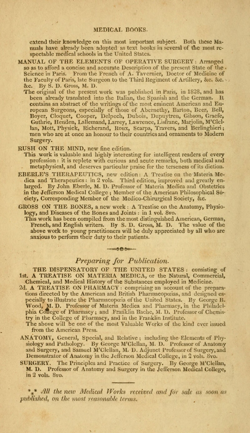 MEDICAL ROOKS. extend their knowledge on this most important subject. Both these Ma- nuals have already been adopted as text books in several of the most re- spectable medical schools in the United States. MANUAL OF THE ELEMENTS OF OPERATIVE SURGERY: An-anged so as to afford a concise and accurate Description of the present State of the • Science in Paris. From the French of A. Tavernier, Doctor of Medicine of the Faculty of Paris, late Surgeon to the Third Regiment of Artillery, &c. &c. - &c. By S. D. Gross, M. D. The original of tlie present work was published in Paris, in 1828, and has been already translated into the Italian, the Spanish and the German. It contains an abstract of the writings of the most eminent American and Eu- ropean Surgeons, especially of those of Abernethy, Barton, Beer, Bell, Boyer, Cloquet, Cooper, Delpech, Dubois, Dupuytren, Gibson, Graefe, Guthrie, Henden, Lallemand, Larrey, Lawrence, Lisfranc, Marjolin, M'Clel- lan, Mott, Physick, Richerand, Roux, Scarpa, Travers, and Berlinghieri; men who are at once an honour to their countries and ornaments to Modern Surgery. BUSH ON THE MIND, new fine edition. This work is valuable and highly interesting for intelligent readers of every profession : it is replete with curious and acute remarks, both medical and metaphysical, and deserves particular praise for the terseness of its diction. EBERLE'S THERAPEUTICS, new edition: A Treatise on the Materia Me- dica and Therapeutics : in 2 vols. Third edition, improved and greatly en- larged. By John Eberle, M. D. Professor of Materia Medica and Obstetrics in the Jefferson Medical College ; Member of the American Philosophical So- ciety, Corresponding Member of tlie Medico-Chirurgical Society, &c. GROSS ON THE BONES, a new work : A Treatise on the Anatomy, Physio- logy, and Diseases of the Bones and Joints : in 1 vol. 8vo. This work has been compiled from the most distinguished American, German, French, and English writers. By S. D. Gross, M. D. The value of the above work to young practitioners will be duly appreciated by all who are anxious to perform their duty to their patients. Preparing for Publication. THE DISPENSATORY OF THE UNITED STATES : consisting of 1st. A TREATISE ON MATERIA MEDICA, or the Natural, Commercial, Chemical, and Medical History of the Substances employed in Medicine. 2d. A TREATISE ON PHARMACY : comprising an account of the prepara- tions directed by the American and British Pharmacopeias, and designed es- pecially to illustrate the Pharmacopeia of the United States. By George B. Wood, M. D. Professor of Materia Medica and Pharmacy, in the Piiiladel- phia Cduege of Pharmacy; and FranTdin Bache, M. D. Professor of Chemis- try in the College of Pharmacy, and in the Franklin Institute. The above will be one of the most Valuable Works of the kind ever issued from the American Press. ANATOMY, General, Special, and Relative ; including the-Elements of Phy- siology and Pathology. By George M'Clellan, M. D. Professor of Anatomy and Surgery, and Samuel M'Clellan, M. D. Adjunct Professor of Surgery,and Demonstrator of Anatomy in the Jefferson Medical College, in 2 vols. 8vo. SURGERY. The Principles and Practice of Surgery. By George M'Clellan, M. D. Professor of Anatomy and Surgery in the Jefferson Medical College, in 2 vols. 8vo. *^* Ml the new Medical Works received and for sale us soon as published, on the most rmsonable terms.