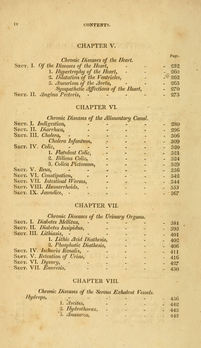 CHAPTER V. Page. Chronic Diseases of the Heart. Sect. I. Of the Diseases of the Heart, - - - 252 1. Hypertrophy of the Heart, - - - 26o 2. Dilatation of the Ventricles, - - 262 3. Aneurism of the Jiorta, - - • 263 Sympathetic Affections of the Heart, - 270 Sect. II, Angina Pectoris, - - - - . 273 CHAPTER VI. Chronic Diseases of the Alimentary Canal. Sect. I. Indigestion, ..... 280 Sect. II. Diarrhoea, - - - - - 296 Sect. III. Cholera, ...... 306 Cholera Infantum, .- - - - 309 Sect. IV. Colic, ...... 320 1. Flatulent Colic, - - . - 321 2. Bilious Colic, .... 324 3. Colica Pictonum^ .... 329 Sect. V. Ileus, --..,. 336 Sect. VI. Constipation, - - . . - 342 Sect. VII. Intestinal Worms, .... 344 Sect. VIII. Haemorrhoids, - - . . . 355 Sect. IX. Jaundice, • - . . . . 367 CHAPTER VII. Chronic Diseases of the Urinary Organs. Sect. I. Diabetes Mellitus, - • - - - 381 Sect. II. Diabetes Insipidus, .... 395 Sect. III. Lithiasis, ...... 491 1. Lithic Acid Diathesis, - - . 402 2. Phosphatic Diathesis, - . . 406 Sect. IV, Ischuria Eenalis, - - . . - 411 Sect. V. Retention of Urine, .... 415 Sect. VI. Dysury, -.-.., 427 Sect. VII, Enuresis, - . . . . 430 CHAPTER VIII. Chronic Diseases of the Serous Exhaknt Vessels. Hydrops, ,. - . . . - 436 1. Ascites, - - . , 442 2. Hydrothorax, - - . . 443 *3. Anasarca, - . . 445