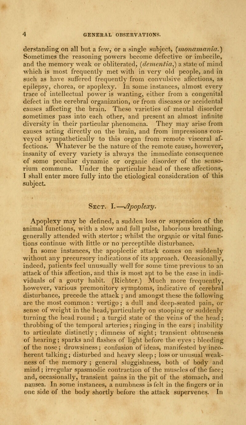 derstanding on all but a few, or a single subject-, (monamania.) Sometimes the reasoning powers become defective or imbecile, and the memory weak or obliterated, [dementia,) a state of mind which is most frequently met with in very old people, and in such as have suffered frequently from convulsive affections, as epilepsy, chorea, or apoplexy. In some instances, almost every trace of intellectual power is wanting, either from a congenital defect in the cerebral organization, or from diseases or accidental causes affecting the brain. These varieties of mental disorder sometimes pass into each other, and present an almost infinite diversity in their particular phenomena. They may arise from causes acting directly on the brain, and from impressions con- veyed sympathetically to this organ from remote visceral af- fections. Whatever be the nature of the remote cause, however, insanity of every variety is always the immediate consequence of some peculiar dynamic or organic disorder of the senso- rium commune. Under the particular head of these affections, I shall enter more fully into the etiological consideration of this subject. Sect. I.—Apoplexy. Apoplexy may be defined, a sudden loss or suspension of the animal functions, with a slow and full pulse, laborious breathing, generally attended with stertor; whilst the orga^iic or vital func- tions continue with little or no perceptible disturbance. In some instances, the apoplectic attack comes on suddenly without any precursory indications of its approach. Occasionally, indeed, patients feel unusually well for some time previous to an attack of this affection, and this is most apt to be the case in indi- viduals of a gouty habit. (Richter.) Much more frequently, however, various premonitory symptoms, indicative of cerebral disturbance, precede the attack ; and amongst these the following are the most common: vertigo; a dull and deep-seated pain, or sense of weight in the head, particularly on stooping or suddenly turning the head round ; a turgid state of the veins of the head; throbbing of the temporal arteries; ringing in the ears ; inability to articulate distinctly; dimness of sight; transient obtuseness of hearing; sparks and flashes of light before the eyes ; bleeding of the nose; drowsiness; confusion of ideas, manifested by inco- herent talking; disturbed and heavy sleep; loss or unusual weak- ness of the memory ; general sluggishness, both of body and mind; irregular spasmodic contraction of the muscles of the face; and, occasionally, transient pains in the pit of the stomach, and nausea. In some instances, a numbness is felt in the fingers or in one side of the body shortly before the attack supervenes. In