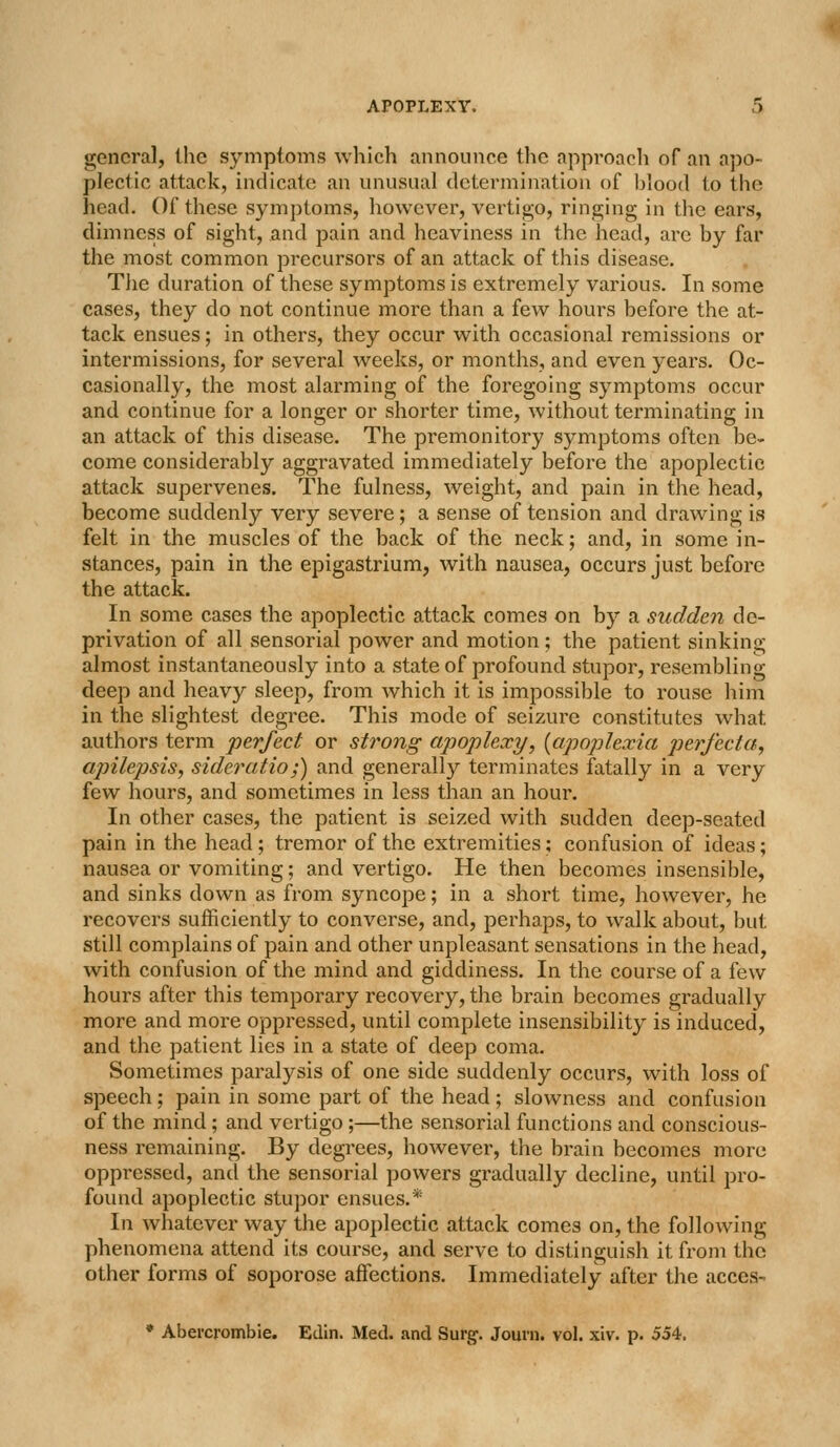 general, the symptoms which announce the approacli of an apo- plectic attack, indicate an unusual determination of blood to the head. Of these symptoms, however, vertigo, ringing in the ears, dimness of sight, and pain and heaviness in the head, are by far the most common precursors of an attack of this disease. Tlie duration of these symptoms is extremely various. In some cases, they do not continue more than a few hours before the at- tack ensues; in others, they occur with occasional remissions or intermissions, for several weeks, or months, and even years. Oc- casionally, the most alarming of the foregoing symptoms occur and continue for a longer or shorter time, without terminating in an attack of this disease. The premonitory symptoms often be- come considerably aggravated immediately before the apoplectic attack supervenes. The fulness, weight, and pain in the head, become suddenly very severe; a sense of tension and drawing is felt in the muscles of the back of the neck; and, in some in- stances, pain in the epigastrium, with nausea, occurs just before the attack. In some cases the apoplectic attack comes on by a sudden do- privation of all sensorial power and motion; the patient sinking almost instantaneously into a state of profound stupor, resembling deep and heavy sleep, from which it is impossible to rouse him in the slightest degree. This mode of seizure constitutes what authors term perfect or strong apoplexy, [apoplexia perfecta, apilepsis, sideratio;) and generally terminates fatally in a very few hours, and sometimes in less than an hour. In other cases, the patient is seized with sudden deep-seated pain in the head; tremor of the extremities; confusion of ideas; nausea or vomiting; and vertigo. He then becomes insensible, and sinks down as from syncope; in a short time, however, he recovers sufficiently to converse, and, perhaps, to walk about, but still complains of pain and other unpleasant sensations in the head, with confusion of the mind and giddiness. In the course of a few hours after this temporary recovery, the brain becomes gradually more and more oppressed, until complete insensibility is induced, and the patient lies in a state of deep coma. Sometimes paralysis of one side suddenly occurs, with loss of speech; pain in some part of the head; slowness and confusion of the mind; and vertigo;—the sensorial functions and conscious- ness remaining. By degrees, however, the brain becomes more oppressed, and the sensorial powers gradually decline, until pro- found apoplectic stupor ensues.* In whatever way the apoi[)lectic attack comes on, the following phenomena attend its course, and serve to distinguish it from the other forms of soporose affections. Immediately after the acces- • Abercrombie. Edin. Med. and Surg. Journ. vol, xiv. p. 554.