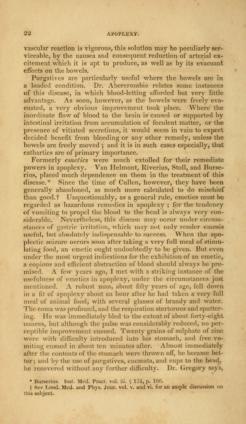 vascular reaction is vigorous, this solution may be peculiarly ser- viceable, by the nausea and consequent reduction of arterial ex- citement which it is apt to produce, as well as by its evacuant effects on the bowels. Purgatives are particularly useful where the bowels are in a loaded condition. Dr. Abercrombie relates some instances of this disease, in which blood-letting afforded but very little advantage. As soon, however, as the bowels were freely eva- cuated, a very obvious improvement took place. Where the inordinate flow of blood to the brain is caused or supported by intestinal irritation from accumulation of feculent matter, or the presence of vitiated secretions, it would seem in vain to expect decided benefit from bleeding or any other remedy, unless the bowels are freely moved ; and it is in such cases especially, that cathartics are of primary importance. Formerly emetics were much extolled for their remediate powers in apoplexy. Van Ilelmont, Riverius, Stoll, and Burse- rius, placed much dependence on them in the treatment of this disease.* Since the time of Cullen, however, they have been generally abandoned, as much more calculated to do mischief than good.t Unquestionably, as a general rule, emetics must be regarded as hazardous remedies in apoplexy ; for the tendency of vomiting to propel tlic blood to the head is always very con- siderable. Nevertliclcss, this disease may occur under circum- stances of gristric irritation, which may not only render einesis useful, but absolutely indispensable to success. When the apo- plectic seizure occurs soon after taking a very full meal of stimu- lating food, an emetic ought undoubtedly to be given. But even under the most urgent indications for the exhibition of an emetic, a copious and efficient abstraction of blood should always be pre- mised. A few years ago, 1 met with a striking instance of the usefulness of emetics in apoplexy, under the circumstances just mentioned. A robust man, about fifty years of age, fell down in a fit of apoplexy about an hour after he had taken a very full meal of animal food, with several glasses of brandy and water. The coma was profound, and the respiration stertorous and sputter- ing. He was immediately bled to the extent of about forty-eight ounces, but although the pulse was considerably reduced, no per- ceptible improvement ensued. Twenty grains of sulphate of zinc were with difficulty introduced into his stomach, and free vo- miting ensued in about ten minutes after. Almost immediately after the contents of the stomach were thrown off, he became bet- ter; and by the use of purgatives, enemata, and cups to the head, he recovered without any further difficulty. Dr. Gregory says, * Burserius. Inst. Med. Pract. vol. iii. § 131, p. 106. t See Lond. Med. and Phys. J our. vol. v. and vi. for an ample discussion on this subject.