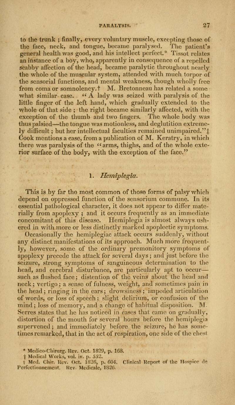 to the trunk ; finally, every voluntary muscle, excepting those of the face, neck, and tongue, became paralysed. Tlie patient's general health was good, and his intellect perfect.* Tissot relates an instance of a boy, who, apparently in consequence of a repelled scabby affection of the head, became paralytic throughout nearly the whole of the muscular system, attended with much torpor of the sensorial functions, and mental weakness, though wholly free from coma or somnolency.! M. Bretonneau has related a some what similar case.  A lady was seized with paralysis of the little finger of the left hand, which gradually extended to the whole of that side ; the right became similarly affected, with the exception of the thumb and two fingers. The whole body was thus palsied—the tongue was motionless, and deglutition extreme- ly difficult; but her intellectual faculties remained unimpaired.! Cook mentions a case, from a publication of M. Keratry, in which there was paralysis of the arms, thighs, and of the whole exte- rior surface of the body, with the exception of the face. 1. Hemiplegia. This is by far the most common of those forms of palsy which depend on oppressed function of the sensorium commune. In its essential pathological character, it does not appear to differ mate- rially from apoplexy ; and it occurs frequently as an immediate concomitant of this disease. Hemiplegia is almost always ush- ered in with more or less distinctly marked apoplectic symptoms. Occasionally the hemiplegiac attack occurs suddenly, without any distinct manifestations of its approach. Much more frequent- ly, however, some of the ordinary premonitory symptoms of apoplexy precede the attack for several days; and just before tlic seizure, strong symptoms of sanguineous determination to tlie head, and cerebral disturbance, are particularly apt to occur— such as flushed face; distention of the veins about the head and neck; vertigo; a sense of fulness, weight, and sometimes pain in the head; ringing in the ears; drowsiness; impeded articulation of words, or loss of speech; slight delirium, or confusion of the mind; loss of memory, and a change of habitual disposition. M- Serres states that he has noticed in cases that came on gradually, distortion of the mouth for several hours before the hemiplegia supervened; and immediately before the seizure, he has some- times remarked, that in the act of respiration, one side of the chest • Medlco-Cliirnrg. Rev. Oct. 1829, p. 168. ■j- Medical Works, vol. iv. p. 552. % Med. Chir. llcv. Oct. 1826, p. 604. Clinical Report of the Hospice d, PeifcctiDiinemeiit. Rev. Medicale, 1826.