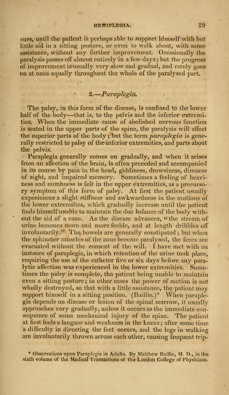curs, until the patient is perhaps able to support himself with hut little aid in a .sitting posture, or even to walk about, with some assistance, without any further improvement. Occasionally the paralysis passes off almost entirely in a few days; but the progress of improvement is usually very slow and gradual, and rarely goes on at once equally throughout the whole of the paralysed part. 2.—Paraplegia. The palsy, in this form of the disease, is confined to the lower half of the body—that is, to the pelvis and the inferior extremi- ties. When the immediate cause of abolished nervous function is seated in the upper parts of the spine, the paralysis will affect the superior parts of the body; but the, term paraplegia is gene- rally restricted to palsy of the inferior extremities, and parts about the pelvis. Paraplegia generally comes on gradually, and when it arises from an affection of the brain, is often preceded and accompanied in its course by pain in the head, giddiness, drowsiness, dimness of sight, and impaired memory. Sometimes a feeling of heavi- ness and numbness is felt in the upper extremities, as a precurso- ry symptom of this form of palsy. At first the patient usually experiences a slight stiffness and awkwardness in the motions of the lower extremities, which gradually increase until the patient finds himself unable to maintain the due balance of the body with- out the aid of a cane. As the disease advances,  the stream of urine becomes more and more feeble, and at length dribbles off involuntarily. The bowels are generally constipated; but when the sphincter muscles of the anus become paralysed, the feces are evacuated without the consent of the will. I have met with an instance of paraplegia, in w^iich retention of the urine took place, requiring the use of the catheter five or six days before any para- lytic affection was experienced in the lower extremities. Some- times the palsy is complete, the patient being unable to maintain even a sitting posture; in other cases the power of motion is not wholly destroyed, so that with a little assistance, the patient may support himself in a sitting position. (Baillie.)* When paraple- gia depends on disease or lesion of the spinal marrow, it usually approaches very gradually, unless it occurs as the immediate con- sequence of some mechanical injury of the spine. The patient at first feels a languor and w^eakness in the knees; after some time a difficulty in directing the feet occurs, and the legs in walking are involuntarily thrown across each other, causing frequent trip- * Observations upon raraplcjjia in Adults. By Matthew Baillie, M. D., ia the sixth volume of the Medical Transactions of tlie Loudon College of Physicians.