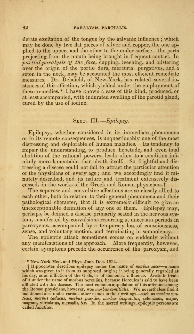 derate excitation of the tongue by the galvanic influence; which may be done by two flat pieces of silver and copper, the one ap- plied to the upper, and the other to the under surface—the parts projecting from the mouth being brought in frequent contact. In partial paralysis of the face, cupping, leeching, and blistering over the origin of the portio dura, mercurial purgatives, and a seton in the neck, may be accounted the most eflicient remediate measures. Dr. Delafield, of New-York, has related several in- stances of this afiection, which yielded under the employment of these remedies. * I have known a case of this kind, produced, or at least accompanied, with indurated swelliiog of the parotid glandj cured by the use of iodine. Sect. III.—Epilepsy. Epilepsy, whether considered in its immediate phenomena or in its remote consequences, is unquestionably one of the most distressing and deplorable of human maladies. Its tendency to impair the understanding, to produce hebetude, and even total abolition of the rational powers, leads often to a condition infi- nitely more lamentable than death itself. So frightful and dis- tressing a disease could not fail to attract the particular attention of the physicians of every age; and we accordingly find it mi- nutely described, and its nature and treatment extensively dis- cussed, in the works of the Greek and Roman physicians, t The soporose and convulsive afiections are so closely allied to each other, both in relation to their general phenomena and their pathological character, that it is extremely difficult to give an unexceptionable definition of any one of them. Epilepsy may, perhaps, be defined a disease primarily seated in the nervous sys- tem, manifested by convulsions recurring at uncertain periods in paroxysms, accompanied by a temporary loss of consciousness, sense, and voluntary motion, and terminating in somnolency. The epileptic attack sometimes comes on suddenly without any manifestations of its approach. More frequently, however, certain symptoms precede the occurrence of the paroxysm, and • New-York Med, and Phys. Jour. Dec. 1824. f Hippocrates describes epilepsy under the name of morbus sacer—a name which was given to it from its supposed orii^in ; it being generally regarded at his day, as an infliction of the Gods, or of demoniac influence. Aristotle treats of it under the name of morbus herculius, because Hercules is said to have been afflicted with tliis disease. The most common appellation of this affection among the Roman physicians, however, was morbus comiiiulis. We nevertheless find it mentioned also under various other names in their writings—such as morbus son- ticus, morbus caducus, morbus pueriks, morbus insputatus, seleniacus, major, magnus, vitriolatus, mensalis, &c. In the sacred writings, epileptic persons are called lunaticos.